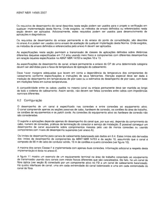 ABNT NBR 14565:2007




Os requisitos de desempenho do canal descritos nesta sec;ao podem ser usados para 0 projeto e verificac;ao em
qualquer implementac;ao desta Norma. Onde exigidos, os metodos de ensaio definidos ou referenciados nesta
sec;ao devem ser aplicados. Adicionalmente, estes requisitos podem ser usados para desenvolvimento de
aplicac;oes e diagn6sticos.

Os requisitos de desempenho do enlace permanente e do enlace do ponto de consolidac;ao, sao descritos
no anexo A e podem ser usados como ensaio de aceitac;ao de qualquer implantac;ao desta Norma. Onde exigidos,
os metodos de ensaio definidos e referenciados pelo anexo A devem ser aplicados.

As especificac;oes nesta sec;ao permitem a transmissao de classes de aplicac;oes definidas sobre distancias
diferentes daquelas especificadas em 7.2 e/ou usando meio ffsico e componentes com diferentes desempenhos
em relaC;80 aqueles especificados na ABNT NBR 14703 e sec;oes 10 e 13.

As especificac;oes de desempenho de canal, enlace permanente e enlace do CP de uma determinada categoria
devem ser atendidas para a faixa de temperatura de operac;ao do cabeamento.

Deve haver margens adequadas que levem em conta a dependencia da temperatura dos componentes do
cabeamento conforme especificac;oes e instruc;oes de seus fabricantes. Atenc;ao especial deve ser dada a
medic;ao de desempenho em temperaturas de pior caso ou a estimativa de desempenho de pior caso, com base
em medic;oes feitas em outras temperaturas.

A compatibilidade entre os cabos usados no mesmo canalou enlace permanente deve ser mantida ao lange
de todo 0 sistema de cabeamento. Assim sendo, nao devem ser feitas conexoes entre cabos com impedancias
nominais diferentes.

6.2   Configura<;ao

o desempenho de um canal e especificado nas conexoes e entre conexoes ao equipamento ativo.
o canal compreende apenas as sec;oes passivas de cabo, hardware de conexao, os cordoes da area de trabalho,
os cordoes de equipamentos e os patch cords. As conexoes do equipamento ativo ao hardware de conexao nao
sao consideradas.

o suporte a aplicac;oes depende apenas do desempenho do canal que,     por sua vez, depende do comprimento do
cabo, numero de conexoes, praticas de terminac;ao do conector e servic;o de instalac;ao. E possivel conseguir um
desempenho de canal equivalente sobre comprimentos maiores pelo uso de menos conexoes ou usando
componentes com nfveis de desempenho superiores (ver anexo A).

Os limites de desempenho para canais de cabeamento balanceado sao dados em 6.4. Estes limites sao derivados
dos limites de desempenho de componentes da ABNT NBR 14703 e da sec;ao 10, assumindo que 0 canal              e
composto de 90 m de cabo de condutor s6lido, 10 m de cordoes e quatro conexoes (ver figura 10).

A maioria dos canais Classe F e implementada com apenas duas conexoes. InformaC;ao adicional a respeito desta
implementaC;80 e dada no anexo E.

A figura 11 mostra um exemplo de um equipamento terminal na area de trabalho conectado ao equipamento
de transmissao usando dois canais com meios ffsicos diferentes que sao cascateados. De fato, ha um canal de
fibra 6ptica (ver se<;:ao 8) conectado por um componente ativo no FD a um canal de cabeamento balanceado.
Ha quatro interfaces de canal; uma em cada extremidade do canal balanceado e uma em cada extremidade do
canal de fibra.
 