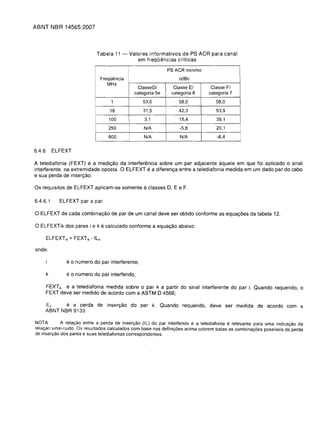 ABNT NBR 14565:2007



                             Tabela 11 -     Valores informativos de PS ACR para canal
                                                em frequemcias criticas

                                                                PS ACR minimo
                               Frequencia                            cdBc
                                  MHz
                                                 ClasseDI          Classe EI         Classe FI
                                                categoria 5e      categoria 6       categoria 7

                                    1               53,0             58,0              58,0

                                    16              31,5             42,3              53,9

                                   100               3,1              15,4             39,1

                                   250              N/A               -5,8              20,1

                                   600              N/A               N/A               -6,4


6.4.6       ELFEXT

A telediafonia (FEXT) e a mediy80 da interferencia sobre um par adjacente aquele em que foi aplicado 0 sinal
interferente, na extremidade oposta. 0 ELFEXT e a diferenya entre a telediafonia medida em um dado par do cabo
e sua perda de insery8o.

Os requisitos de ELFEXT aplicam-se somente a classes D, E e F.

6.4.6.1       ELFEXT par a par

o ELF EXT de cada combinay80 de par de um canal deve ser obtido conforme as equayoes da tabela                     12.

o ELFEXTik dos pares i eke calculado conforme a equay80 abaixo:


onde:

                e 0 numero do par interferente;
        k       e 0 numero do par interferido;
        FEXTik e a telediafonia medida sobre 0 par k a partir do sinal interferente do par i. Quando requerido, 0
        FEXT deve ser medido de acordo com a ASTM D 4566;

        ILk    e a perda de insery 80 do par k. Quando requerido, deve ser medida de acordo com a
        ABNT NBR 9133.

NOTA          A relaC;;8o entre a perda de inserC;;8o (IL) do par interferido e a telediafonia e relevante para uma indicaC;;8o da
relaC;;8o slnal-ruido. Os resultados calculados com base nas definic;;oes acima cobrem todas as combinac;;oes possiveis de perda
de inserC;;8o dos pares e suas telediafonias correspondentes.
 