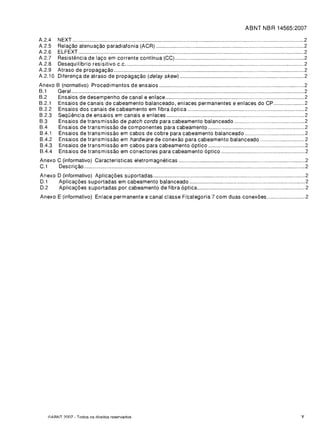 ABNT NBR 14565:2007

A.2.4    tIEXT                                                                                    2

A.2.5    Rela<;:ao atenua<;:ao paradiafonia (ACR)                                                  2

A.2.6    ELFEXT                                                                                    2

A.2.7    Resistencia de la<;:o em corrente continua (CC)                                           2

A.2.8    Oesequilfbrio resisitivo C.c                                                              2

A.2.9    Atraso de propaga<;:ao                                                                    2

A.2.10   Oiferen<;:a de atraso de propaga<;:ao (delay skew)                                        2

Anexo    B (normativo) Procedimentos de ensaios                                                    2

B.1      Geral                                                                                     2

B.2      Ensaios de desempenho de canal e enlace                                                   2

B.2.1    Ensaios de canais de cabeamento balanceado, enlaces permanentes e enlaces do CP           2

B.2.2     Ensaios dos canais de cabeamento em fibra 6ptica                                         2

B.2.3     Sequencia de ensaios em canais e enlaces                                                 2

B.3       Ensaios de transmissao de patch cords para cabeamento balanceado                         2

B.4       Ensaios de transmissao de componentes para cabeamento                                    2

B.4.1     Ensaios de transmissao em cabos de cobre para cabeamento balanceado                      2

B.4.2     Ensaios de transmissao em hardware de conexao para cabeamento balanceado                 2

B.4.3     Ensaios de transmissao em cabos para cabeamento 6ptico                                   2

B.4.4     Ensaios de transmissao em conectores para cabeamento 6ptico                              2

Anexo C (informativo) Caracteristicas eletromagneticas                                             2

C.1   Oescri<;:ao                                                                                  2

Anexo 0 (informativo) Aplica<;:oes suportadas                                                      2

0.1   Aplica<;:oes suportadas em cabeamento balanceado                                             2

0.2   Aplica<;:oes suportadas por cabeamento de fibra 6ptica                                       2

Anexo E (informativo) Enlace permanente e canal classe F/categoria 7 com duas conexoes             2





   (ClARNT 7007 - Todos os direitos reservados                                                 v
 