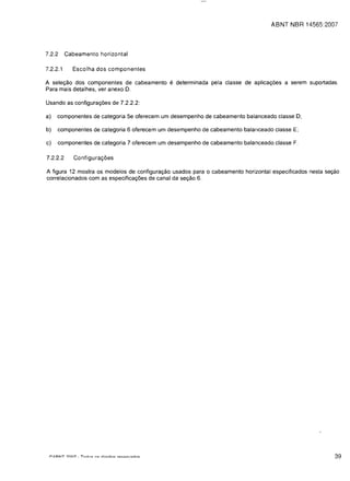 ABNT NBR 14565:2007




7.2.2     Cabeamento horizontal

7.2.2.1     Escolha dos componentes

A selet;:ao dos componentes de cabeamento       e determinada        pela c1asse de aplicat;:oes a serem suportadas.

Para mais detalhes, ver anexo D.


Usando as configurat;:oes de 7.2.2.2:


a)   componentes de categoria 5e oferecem um desempenho de cabeamento balanceado classe 0;


b)   componentes de categoria 6 oferecem um desempenho de cabeamento balanceado c1asse E;


c)   componentes de categoria 7 oferecem um desempenho de cabeamento balanceado classe F.


7.2.2.2      Configura<;oes

A figura 12 mostra os modelos de configurat;:ao usados para      0   cabeamento horizontal especificados nesta set;:ao
correlacionados com as especificat;:oes de canal da set;:ao 6.




                                                                                                                    39
 