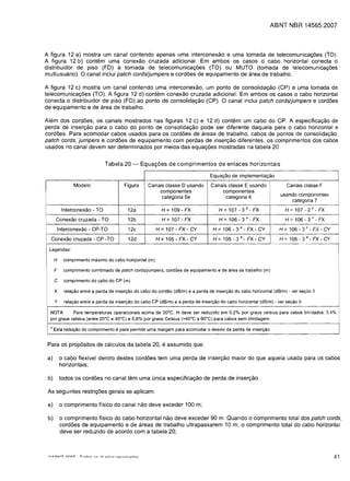 ABNT NBR 14565:2007



A figura 12 a) mostra um canal contendo apenas uma interconexao e uma tomada de telecomunicac;oes (TO).
A figura 12 b) contem uma conexao cruzada adicional. Em ambos os casos 0 cabo horizontal conecta 0
distribuidor de piso (FD) a tomada de telecomunicac;oes (TO) ou MUTO (tomada de telecomunicac;oes
multiusuario). 0 canal inclui patch cords/jumpers e cordoes de equipamento de area de trabalho.

A figura 12 c) mostra um canal contendo uma interconexao, um ponto de consolidac;ao (CP) e uma tomada de
telecomunicac;oes (TO). A figura 12 d) contem conexao cruzada adicional. Em ambos os casos 0 cabo horizontal
conecta 0 distribuidor de piso (FD) ao ponto de consolidac;ao (CP). 0 canal inclui patch cords/jumpers e cordoes
de equipamento e de area de trabalho.

Alem dos cordoes, os canais mostrados nas figuras 12 c) e 12 d) contem um cabo do CPo A especificac;ao de
perda de inserc;ao para 0 cabo do ponto de consolidac;ao pode ser diferente daquela para 0 cabo horizontal e
cordoes. Para acomodar cabos usados para os cordoes de areas de trabalho, cabos de pontos de consolidac;ao,
patch cords, jumpers e cordoes de equipamento com perdas de inserc;ao diferentes, os comprimentos dos cabos
usados no canal devem ser determinados por meios das equac;oes mostradas na tabela 20.


                                  Tabela 20 -        Equa<;oes de comprimentos de enlaces horizontais

                                                                                        Equar;:ao de implementar;:ao

                   Modelo                   Figura      Canais c1asse D usando          Canais c1asse E usando                 Canais classe F
                                                            componentes                     componentes
                                                                                                                            usando componentes
                                                             categoria 5e                     categoria 6
                                                                                                                                categoria 7                 I




           Interconexao ­ TO                  12a               H = 109 ­ FX                H = 107 ­ 3    a - FX             H =107 - 2        a -   FX

       Conexao cruzada - TO                   12b               H   =107 - FX                H = 106 ­ 3   a - FX             H=106-3"-FX
          Interconexao ­ CP-TO                12c           H =107 - FX ­     CY         H = 106 - 3   a - FX ­ CY         H = 106 ­ 3    a -   FX - CY     II




  Conexao cruzada - CP -TO                    12d           H =105 ­ FX ­     CY         H = 105 ­ 3   a - FX ­ CY         H = 105 ­ 3 a - FX - CY

 Legendas:

                                                                                                                                                            I
      H       comprimento maximo do cabo horizontal (m)


      F       comprimento combinado de patch cords/jumpers, cord6es de equipamento e de area de trabalho (m)

      C       comprimento do cabo do CP (m)

      X       relac;:ao entre a perda de inserc;:ao do cabo do cordao (dB/m) e a perda de inserc;:ao do cabo horizontal (dB/m) . ver sec;:50 9
                                                                                                                                                                I
      y       relac;:ao entre a perda de inserc;:ao do cabo CP (dB/m) e a perda de inserc;:ao do cabo horizontal (dB/m) - ver sec;:ao 9

  NOTA       Para temperaturas operacionais acima de 20·C, H deve ser reduzido em 0,2% por graus celsius para cabos blindados; 0.4%
  por graus celsius (entre 20·C e 40·C) e 0,5% por graus Celsius (>40·C a 50·C) para cabos sem blindagem.

  a   Esta reduc;:ao do comprimento     e para permitir uma margem para acomodar 0 desvio da perda de inserc;:ao                                                 I

 Para os prop6sitos de calculos da tabela 20, e assumido que:


 a)       0 cabo flexivel dentro destes cordoes tem uma perda de inserc;ao maior do que aquela usada para as cabos

          horizontais;

 b)       todos os cord6es no canal tem uma (mica especificac;ao de perda de inserc;ao.

 As seguintes restric;oes gerais se aplicam:

 a)       0   comprimento ffsico do canal nao deve exceder 100 m;

 b)       0 comprimento ffsico do cabo horizontal nao deve exceder 90 m. Quando 0 comprimento total dos patch cords,
          cord6es de equipamento e de areas de trabalho ultrapassarem 10 m, 0 comprimento total do cabo horizontal
          deve ser reduzido de acordo com a tabela 20;



                                                                                                                                                           41
 
