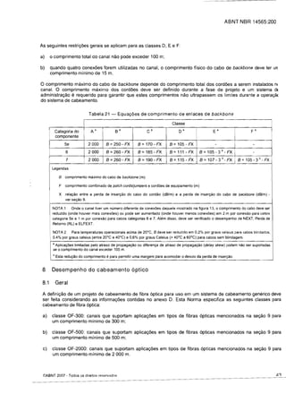 ABNT NBR 14565:200



As seguintes restri<;6es gerais se aplicam para as classes D, E e F:

a)	    0   comprimento total do canal nao pode exceder 100 m;

b)	 quando quatro conex6es forem utilizadas no canal, 0 comprimento ffsico do cabo de backbone deve ter un
    comprimento minima de 15 m.

o comprimento maximo do cabo de backbone depende do comprimento total dos cord6es a serem instaladas nt
canal. 0 camprimenta maxima das card6es deve ser definido durante a fase de projeta e um sistema dt
administra<;ao e requerido para garantir que estes comprimentas naa ultrapassem as limites durante a apera y8<
do sistema de cabeamento.


                                 Tabela 21 -       Equac;:6es de comprimenta de enlaces de backbone

                                                                                 Classe
            Categoria do          Aa             Sa                Ca                Da                 Ea                    Fa
            componente
                    5e          2000         B = 250 - FX     B = 170 - FX      B = 105 - FX             -                     -
                    6           2000         B = 260 - FX     B = 185 - FX      B=111-FX         B =105 - 3 b - FX             -
                    7           2000         B =260 - FX      B = 190 - FX      B=115-FX         B =107 - 3 b - FX     B =105 - 3 b - FX
           Legendas

              B     comprimento maximo do cabo de backbone (m)

              F     comprimento combinado de patch cords/jumpers e cordoes de equipamento (m)

              X     relayao entre a perda de inseryao do cabo do cordao (dB/m) e a perda de inseryao do cabo de backbone (dB/m) -
                    ver seyao 9.

           NOTA 1 Onde 0 canal tiver um numero diferente de conex6es daquele mostrado na figura 13, 0 comprimento do cabo deve ser
           reduzido (onde houver mais conexoes) ou pode ser aumentado (onde houver menos conexoes) em 2 m por conexao para cabos
           categoria 5e e 1 m por conexao para cabos categorias 6 e 7. Alem disso, deve ser verificado 0 desempenho de NEXT, Perda de
           Retorno (RL) e ELFEXT.

           NOTA 2 Para temperaturas operacionais acima de 20°C, B deve ser reduzido em 0,2% por graus celsius para cabos blindados;
           0,4% por graus celsius (entre 20°C e 40°C) e 0,6% por graus Celsius (> 40°C a 60°C) para cabos sem blindagem.

           • Aplicayoes limitadas pelo atraso de propagayao ou diferenya de atraso de propagayao (delay skew) pod em nao ser suportadas
           se 0 comprimento do canal exceder 100 m.
           b Esta   reduyao do comprimento   e para permitir uma margem para acomodar 0 desvio da perda de inseryao.

 8	 Desempenho do cabeamento 6ptico

 8.1        Geral

 A defini<;ao de um prajeto de cabeamenta de fibra 6ptica para usa em um sistema de cabeamento generico deve
 ser feita considerando as informac;:6es contidas no anexo D. Esta Norma especifica as seguintes classes para
 cabeamenta de fibra 6ptica:

 a)	 classe OF-300: canais que suportam aplica<;6es em tipos de fibras 6pticas mencianadas na se<;aa 9 para
     um comprimenta minima de 300 m;

 b)	 classe OF-500: canais que suportam aplica<;6es em tipos de fibras 6pticas mencionados na se<;ao 9 para
     um comprimenta minima de 500 m;

 c)	 c1<lsse OF-2000: canais que suportam aplica<;6es em tipos de fibras 6pticas mencionados na se<;ao 9 para
     um comprimenta minima de 2000 m.



 ©ABNT 2007 - Todos os direitos reservados
 