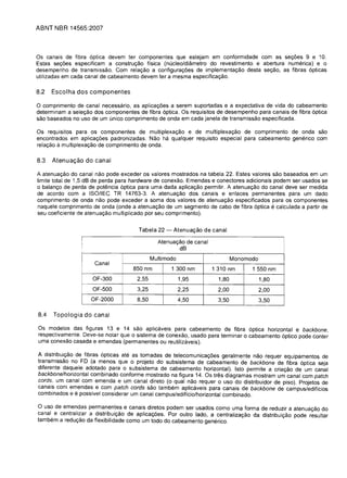 ABNT NBR 14565:2007



Os canais de fibra 6ptica devem ter componentes que estejam em conformidade com as sec;6es 9 e 10.
Estas sec;6es especificam a construc;ao fisica (nucleo/diametro do revestimento e abertura numerica) e 0
desempenho de transmissao. Com relac;ao a configurac;6es de implementac;ao desta sec;ao, as fibras 6pticas
utilizadas em cada canal de cabeamento devem ter a mesma especificac;ao.

8.2   Escolha dos componentes

o comprimento  de canal necessario, as aplicac;6es a serem suportadas e a expectativa de vida do cabeamento
determinam a selec;ao dos componentes de fibra 6ptica. Os requisitos de desempenho para canais de fibra 6ptica
sao base ados no uso de um unico comprimento de onda em cada janela de transmissao especificada.

Os requisitos para os componentes de multiplexac;ao e de multiplexac;ao de comprimento de onda sao
encontrados em aplicac;6es padronizadas. Nao ha qualquer requisito especial para cabeamento generico com
relac;ao a multiplexac;ao de comprimento de onda.

8.3   Atenuac;ao do canal

A atenuac;ao do canal nao pode exceder os valores mostrados na tabela 22. Estes valores sao baseados em um
limite total de 1.5 dB de perda para hardware de conexao. Emendas e conectores adicionais podem ser usados se
o balanc;o de perda de potencia 6ptica para uma dada aplicac;ao permitir. A atenuac;ao do canal deve ser medida
de acordo com a ISO/IEC TR 14763-3. A atenuac;ao dos canais e enlaces permanentes para um dado
comprimento de onda nao pode exceder a soma dos valores de atenuac;ao especificados para os componentes
naquele comprimento de onda (onde a atenuac;ao de um segmento de cabo de fibra 6ptica e calculada a partir de
seu coeficiente de atenuac;ao multiplicado por seu comprimento).


                                       Tabela 22 -    Atenuagao de canal
                 I                              Atenuac;ao de canal
                 I
                 I                                      dB
                                              Multimodo                        Monomodo
                 !    Canal
                                     850 nm          1 300 nm         1 310 nm       1 550 nm
                     OF-300            2,55               1,95          1,80              1,80
                     OF-500            3,25               2,25          2,00              2,00
                     OF-2000           8,50               4,50          3,50              3,50

8.4   Topologia do canal

Os modelos das figuras 13 e 14 sao aplicaveis para cabeamento de fibra 6ptica horizontal e backbone,
respectivamente. Deve-se notar que 0 sistema de conexao, usado para terminar 0 cabeamento 6ptico pode conter
uma conexao casada e emendas (permanentes ou reutilizaveis).

A distribuic;ao de fibras 6pticas ate as tomadas de telecomunicac;6es geralmente nao requer equipamentos de
transmissao no FD (a menos que 0 projeto do subsistema de cabeamento de backbone de fibra 6ptica seja
diferente daquele adotado para 0 subsistema de cabeamento horizontal). Isto permite a criac;ao de um canal
backbone/horizontal combinado conforme mostrado na figura 14. Os tres diagramas mostram um canal com patch
cords, um canal com emenda e um canal direto (0 qual nao requer 0 uso do distribuidor de piso). Projetos de
canais com emendas e com patch cords sao tambem aplicaveis para canais de backbone de campus/edificios
combinados e e possivel considerar um canal campus/edificio/horizontal combinado.

o uso de emendas permanentes e canais diretos podem ser usados como uma forma de reduzir a atenuac;ao do
canal e centralizar a distribuic;ao de aplicag6es. Por outro lade, a centralizac;ao da distribuic;ao pode resultar
tambem a reduc;ao da flexibilidade como um todo do cabeamento generico.
 