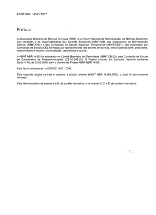 ABNT NBR 14565:2007




Prefacio

A Associa<;:ao Brasileira de Normas Tecnicas (ABNT) e 0 Forum Nacional de lJormaliza<;:ao. As Normas Brasileiras,
cujo conteudo e de responsabilidade dos Comites Brasileiros (ABNT/CB), dos Organismos de Normaliza<;:ao
Setorial (ABNT/ONS) e das Comissoes de Estudo Especiais Temporarias (ABNT/CEET), sao elaboradas por
Comissoes de Estudo (CE), formadas por representantes dos setores envolvidos, delas fazendo parte: produtores,
consumidores e neutros (universidades, laboratorios e outros).

A ABNT NBR 14565 foi elaborada no Comite Brasileiro de Eletricidade (ABNT/CB-03), pela Comissao de Estudo
de Cabeamento de Telecomunica<;:oes (CE-03:046.05). 0 Projeto circulou em Consulta Nacional conforme
Edital nQ 05, de 02.05.2006, com 0 numero de Projeto ABNT NBR 14565.

Esta Norma e baseada na ISOII EC 11801 :2002.

Esta segunda edi<;:ao cancela e substitui a edi<;:ao anterior (ABNT NBR 14565:2000), a qual foi tecnicamente
revisada.

Esta Norma contem os anexos A e B, de carater normativo, e os anexos C, DeE, de carater informativo.
 
