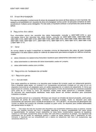 ABNT tIBR 14565:2007



8.5     Atraso de propagagao

Para algumas aplicac;;6es 0 conhecimento do atraso de propagac;;ao dos canais de fibras 6pticas e muito importante. Isto
assegura a compatibilidade com requisitos de atraso de propagac;;ao "ponta-a-ponta" de aplicac;;oes complexas de redes
consistindo em multiplos canais interligados. Por esta razao, e importante conhecer 0 comprimento dos canais de fibras
6pticas.


9     Requisitos dos cabos
Para informac;;oes acerca dos requisitos dos cabos balanceados, consultar a ABNT NBR 14703 e, para
informac;;oes acerca dos requisitos dos cabos 6pticos, consultar as ABNT NBR 13989, ABNT NBR 13990,
ABNT NBR 14103, ABNT NBR 14159, ABNT NBR 14160, ABNT NBR 14161, ABNT NBR 14566, ABNT NBR 14584,
ABNT NBR 14589, ABNT NBR 14771, ABNT NBR 14772, ABNT NBR 14773, ABNT NBR 14774, ABNT NBR 15108
e ABNT NBR 15110.

9.1     Geral

As normas citadas na sec;;ao 9 especificam os requisitos minimos de desempenho dos cabos de pares tranc;;ados
balanceados e de cabos 6pticos usados em sistemas de cabeamento para telecomunicac;;oes em edificios comerciais,
a saber:

a)    cabos instalados nos cabeamentos horizontal e backbone para cabeamentos balanceado e 6ptico;

b)    cabos balanceados ou elementos de cabos balanceados usados em jumpers;

c)    cabos balanceados usados como cordoes.


 10     Requisitos do hardware de conexao

 10.1    Requisitos gerais

 10.1.1 Aplicabilidade

 Esta sec;;ao especifica as diretrizes e os requisitos para hardware de conexao usado em cabeamento generico.
 Para 0 prop6sito desta sec;;ao, um conector e um componente normalmente montado em um cabo ou em um
 dispositivo (excluindo-se um adaptador) para unir partes separadas de um sistema de cabeamento. A menos que
 especificado em contrario, esta Norma especifica 0 desempenho minima de transmissao de conectores acoplados
 como parte de um enlace ou canal. Os requisitos usados nesta sec;;ao aplicam-se a conexoes casadas.
 Os requisitos das especificac;;oes detalhadas nesta sec;;ao devem ser tambem atendidos para conectores
 modulares e tomadas.

 Estes requisitos aplicam-se a conectores individuais que incluem as tomadas de telecomunicac;;oes, patch panels,
 conectores de pontos de consolidac;;ao, emend as e conexoes cruzadas. Todos os requisitos para estes
 componentes sao aplicaveis para a escala de temperatura de - 10°C ate 60°C. Os requisitos de desempenho nao
 incluem os efeitos dos jumpers de conexoes cruzadas ou patch cords. Os requisitos para cordoes balanceados
 sao apresentados na sec;;ao 13.

 NOTA        Esta sec;ao nao trata dos requisitos para dispositivos com equipamentos eletr6nicos ativos ou passivos, inciuindo
 aqueles cujo prop6sito principal seja servir a aplicayoes especificas ou oferecer compatibilidade com outras normas
 ou regulamentayoes. as exemplos incluem adaptadores de meios fisicos, transformadores casadores de impedancia,
 resistores de terminayao. equipamentos ativos de redes, bern como filtros e dispositivos de proteyao. Tais dispositivos sao
 considerados fora do escopo de cabeamento generico e podem ter efeitos adversos sobre 0 desempenho da rede.
 Entretanto, e importante que sua compatibilidade com 0 sistema de cabeamento, bern como com equipamentos, seja
 considerada antes do uso.
 