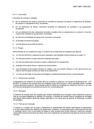 ABNT NBR 14565:2007




10.1.2 Localiza<;:ao

o hardware de conexao e instalado:
a)   em um distribuidor de campus, permitindo as conex6es ao backbone do edificio e cabeamento de backbone
     de campus e 0 equipamento ativo, se presente;

b)   em um distribuidor de edificio, permitindo conex6es ao cabeamento de backbone e ao equipamento,
     se presente;

c)   em um distribuidor de piso, oferecendo conex6es cruzadas entre os cabeamentos de backbone e horizontal
     e permitindo conex6es ao equipamento, se presente;

d)   ao ponto de consolidaC;;ao do cabeamento horizontal, se presente;

e)   as tomadas de telecomunicac;;6es;

f)   na infra-estrutura de entrada do edificio.

10.1.3 Projeto


Adicionalmente ao seu prrJp6sito principal,     0 hardware   de conexao deve ser projetado para oferecer:


a)   um meio de identificar   0   cabeamento para instalac;;ao e administrayao conforme descrito na sec;;ao 12;


b)   um meio para permitir um gerenciamento orden ado dos cabos;


c)   um meio de acesso para monitorar ou testar       0   cabeamento e 0 equipamento;


d)   prote<;ao contra danos fisicos e ingresso de contaminantes;


e)   uma densidade de termina<;ao eficiente em espac;;o, mas que tambem oferec;;a um facil gerenciamento dos

     cabos e administra<;ao dinamica do sistema de cabeamento;

f)   um meio de acomodar os requisitos de blindagem e equipontecializa<;ao de terra, quando aplic8vel.

 10.1.4 Ambiente de opera<;:ao

o desempenho do    hardware de conexao deve ser mantido ao longo de uma escala de temperaturas de - 10°C
ate 60°C. 0 hardware de conexao deve ser protegido contra danos fisicos e contra exposiyao direta a umidade
e outros elementos corrosivos. Esta protec;;ao pode ser obtida por instalac;;ao em ambientes internos ou por meio
de inv61ucros apropriados ao ambiente de acordo com normas aplicaveis.

 10.1.5 Montagem

 o hardware de conexao     deve ser projetado para oferecer f1exibilidade para montagem, tanto diretamente quanto por
 meio de uma placa adaptadora ou gabinete. Por exemplo, 0 hardware de conexao deve ter acess6rios de montagem
 para fixac;;ao sobre paredes, dentro de paredes, gabinetes ou em outros tipos de quadros de distribui<;ao e suportes
 de montagem.

 10.1.6 Praticas de instala<;:ao

 A maneira e 0 cuidado com os quais 0 cabeamento e implementado sao fatores significativos no desempenho
 e na facil administrac;;ao dos sistemas de cabeamento instalados. As precauc;;6es para 0 gerenciamento do cabo
 e instala<;ao devem incluir a eliminac;;ao da fadiga do cabo causada pel a tensao mecanica, superficies cortantes,
 compressao excessiva dos feixes de cabos, bem como respeitando os respectivos requisitos de raios de curvatura
 mfnimos.




                                                                                                                   47
 