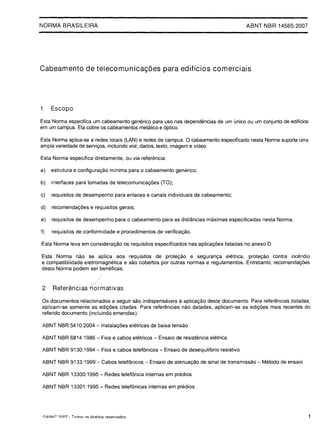 NORMA BRASILEIRA                                                                                    ABNT NBR 14565:2007





Cabeamento de telecomunicagoes para ediHcios comerciais




1    Escopo

Esta Norma especifica um cabeamento generico para uso nas dependmcias de um unico ou um conjunto de ediflcios
                                                                €
em um campus. Ela cobre os cabeamentos metalico e 6ptico.

Esta Norma aplica-se a redes locais (LAN) e redes de campus. 0 cabeamento especificado nesta Norma suporta uma
ampia variedade de servic;;os, incluindo voz, dados, texto, imagem e video.

Esta Norma especifica diretamente, ou via referencia:

a)   estrutura e configurac;;ao minima para 0 cabeamento generico;

b)   interfaces para tomadas de telecomunicac;;6es (TO);

c)   requisitos de desempenho para enlaces e canais individuais de cabeamento;

d)   recomendac;;6es e requisitos gerais;

e)   requisitos de desempenho para                 0   cabeamento para as distancias maximas especificadas nesta Norma;

f)   requisitos de conformidade e procedimentos de verificac;;ao.

Esta Norma leva em considerac;;ao os requisitos especificados nas aplicac;;6es Iistadas no anexo D.

Esta Norma nao se aplica aos requisitos de protec;;ao e seguranc;;a eletrica, protec;;ao contra inc€mdio
e compatibilidade eletromagnetica e sao cobertos por outras normas e regulamentos. Entretanto, recomendac;;6es
desta Norma podem ser beneficas.
                                /
2    Referencias~rmativas

                                                                         a
Os documentos relacionados a seguir sao indispensaveis aplicac;;ao deste documento. Para referencias datadas,

aplicam-se somente as edic;;6es citadas. Para referencias nao datadas, aplicam-se as edic;;6es mais recentes do

referido documento (incluindo emendas).


ABNT NBR 5410:2004 - Instalac;;6es eletricas de baixa tensao


ABNT NBR 6814: 1986 - Fios e cabos eletricos - Ensaio de resistencia eletrica


ABNT NBR 9130:1994 - Fios e cabos telef6nicos - Ensaio de desequilibrio resistivo


ABNT NBR 9133:1999 - Cabos telef6nicos - Ensaio de atenuac;;ao de sinal de transmissao - Metodo de ensaio


ABNT NBR 13300:1995 - Redes telef6nica internas em predios


ABNT NBR 13301:1995 - Redes telef6nicas internas em predios





IclARNT   ?nn7 - Tnrlns   ns direitos reservados                                                                          1
 