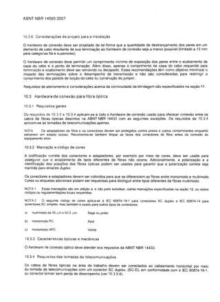 ABNT IJBR 14565:2007



10.2.6 Considera<;:oes de projeto para a instala<;:ao

o hardware de   conexao deve ser projetado de tal forma que a quantidade de destranyamento dos pares em um
elemento de cabo resultante de sua terminayao ao hardware de conexao seja a menor possivel (Iimitado a 13 mm
para categorias 5e e superiores).

o  hardware de conexao deve permitir um comprimento minima de exposiyao dos pares entre 0 acabamento da
capa do cabo e 0 ponto de terminayao. Alem disso, apenas 0 comprimento da capa do cabo requerida para
terminac;:ao e acabamento deve ser removido ou decapado. Estas recomendayoes tem como objetivo minimizar 0
impacto das terminayoes sobre 0 desempenho de transmissao e nao sao consideradas para restringir 0
comprimento dos passos de toryao do cabo ou construyao do jumper.

Requisitos de aterramento e considerayoes acerca da continuidade da blindagem sao especificados na seyao 11.

10.3 Hardware de conexao para fibra optica

10.3.1 Requisitos gerais

Os requisitos de 10.3.2 a 10.3.4 aplicam-se a todo 0 hardware de conexao usado para oferecer conexao entre os
cabos de fibras 6pticas descritos na ABNT NBR 14433 com as seguintes exceyoes. Os requisitos de 10.3.4
aplicam-se as tomadas de telecomunicayoes apenas.

NOTA       as adaptadores de fibra e os conectores devem ser protegidos contra poeira e outros contaminantes enquanto
estiverem em estado ocioso. Recomenda-se tambem limpar as faces dos conectores de fibra antes da conexao ao
equipamento alivo.

10.3.2 Marca<;:ao e c6digo de cores

A codificayao correta dos conectores e adaptadores, por exemplo por meio de cores, deve ser usada para
assegurar que 0 acoplamento de tipos diferentes de fibras nao ocorra. Adicionalmente, a polariza<;:ao e a
identificayao das posiyoes das fibras 6pticas podem ser usadas para garantir que a polarizayao correta seja
mantida para enlaces duplex.

Os conectores e adaptadores devem ser coloridos para que se diferenciem as fibras entre monomodo e multimodo.
Cores ou etiquetas adicionais podem ser requeridas para distinguir entre tipos diferentes de fibras multi modo.

NOTA 1      Estas marca<;6es sao em adiyao a, e nao para substituir, outras marcayoes especificadas na seyao 12, ou outros
c6digos ou regulamentayoes locais requeridas.

NOTA 2     a seguinte c6digo de cores aplica-se a IEC 60874-19-1 para conectores SC duplex e IEC 60874-14 para
conectores SC simplex. mas tambem e usado para outros tipos de conectores:

a)   multimodo de 50 .um e 62,5 11m:     Bege ou preto

b)   monomodo PC:                        Azul

c)   monomodo APC:                       Verde

 10.3.3 Caracteristicas 6pticas e mecanicas

o hardware de conexao 6ptico deve atender aos requisitos da ABNT NBR 14433.
10.3.4 Requisitos das tomadas de telecomunica<;:oes

Os cabos de fibras 6pticas na area de trabalho devem ser conectados ao cabeamento horizontal por meio
da tomada de telecomunicayoes com um conector SC duplex, (SC-D), em conformidade com alEC 60874-19-1
ou conector similar sem perda de desempenho (ver 10.3.5.4).
 