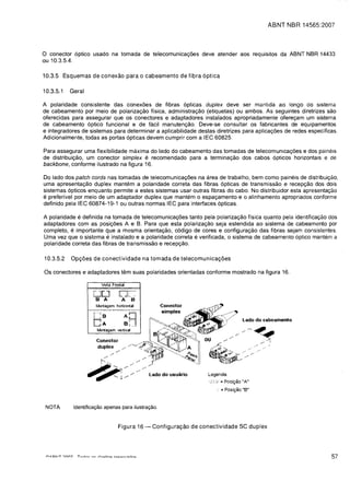 ABNT NBR 14565:2007



o  conector 6ptico usado na tomada de telecomunicayoes deve atender aos requisitos da ABNT NBR 14433
ou 10.3.5.4.

10.3.5 Esquemas de conexao para 0 cabeamento de fibra 6ptica

10.3.5.1   Geral

A polaridade consistente das conexoes de fibras 6pticas duplex deve ser mantlda ao longo do sistema
de cabeamento por meio de polarizayao fisica, administrayao (etiquetas) ou ambos. As seguintes diretrizes sao
oferecidas para assegurar que os conectores e adaptadores instalados apropriadamente ofereyam um sistema
de cabeamento 6ptico funcional e de facil manutenyao. Deve-se consultar os fabricantes de equipamentos
e integradores de sistemas para determinar a aplicabilidade destas diretrizes para aplicayoes de redes especificas.
Adicionalmente, todas as portas 6pticas devem cumprir com alEC 60825.

Para assegurar uma flexibilidade maxima do lado do cabeamento das tomadas de telecomunicayoes e dos paineis
de distribuiyao, um conector simplex e recomendado para a terminayao dos cabos 6pticos horizontais e de
backbone, conforme ilustrado na figura 16.

Do lado dos patch cords nas tomadas de telecomunicayoes na area de trabalho, bem como paineis de distribuiyao,
uma apresentayao duplex mantem a polaridade correta das fibras 6pticas de transmissao e recepyao dos dois
sistemas 6pticos enquanto permite a estes sistemas usar outras fibras do cabo. No distribuidor esta apresentayao
e preferivel por meio de um adaptador duplex que mantem 0 espayamento e 0 alinhamento apropriados conforme
definido pela IEC 60874-19-1 ou outras normas IEC para interfaces 6pticas.

A polaridade e definida na tomada de telecomunicayoes tanto pela polarizayao fisica quanta pela identificayao dos
adaptadores com as posiyoes A e B. Para que esta polarizayao seja estendida ao sistema de cabeamento por
completo, e importante que a mesma orientayao, c6digo de cores e configurayao das fibras sejam consistentes.
Uma vez que 0 sistema e instalado e a polaridade correta e verificada, 0 sistema de cabeamento 6ptico mantem a
polaridade correta das fibras de transmissao e recepyao.

10.3.5.2   Opr;oes de conectividade na tomada de telecomunicar;oes

Os conectores e adaptadores tem suas polaridades orientadas conforme mostrado na figura 16.

                        'ista Frontal

                    IUU           0,..:
                     B A            A B




 NOTA       Identifica9ao apenas para ilustra9ao.



                                  Figura 16 -   Configurar;ao de conectividade SC duplex





                                                                                                                57
 
