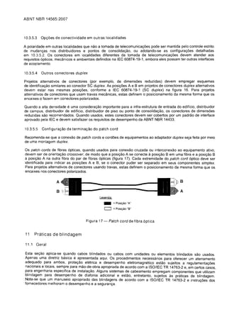 ABNT NBR 14565:2007




10.3.5.3   Opc;:oes de conectividade em outras localidades

A polaridade em outras localidades que nao a tomada de telecomunicac;:oes pode ser mantida pelo controle estrito
de mudanc;:as nos distribuidores e pontos de consolidac;:ao, au adotando-se as configurac;:oes detalhadas
em 10.3.5.2. as conectores em localidades diferentes da tomada de telecomunicac;:oes devem atender aos
requisitos 6pticos, mecanicos e ambientais definidos na IEC 60874-19-1, embora eles possam ter outras interfaces
de acoplamento.

10.3.5.4   Outros conectores duplex

Projetos alternativos de conectores (par exemplo, de dimensoes reduzidas) devem empregar esquemas
de identificac;:ao similares ao conector SC duplex. As posic;:oes A e B em projetos de conectores duplex alternativos
devem estar nas mesmas posic;:oes, conforme alEC 60874-19-1 (SC duplex) na figura 16. Para projetos
alternativos de conectores que usam travas mecanicas, estas definem a posicionamento da mesma forma que as
encaixes a fazem em conectores polarizados.

Quando a alta densidade e uma considerac;:ao importante para a infra-estrutura de entrada do ediffcio, distribuidor
de campus, distribuidor de ediffcio, distribuidor de piso au ponto de consolidac;:ao, as conectores de dimensoes
reduzidas sao recomendados. Quando usados, estes conectores devem ser cobertos par um padrao de interface
aprovado pela IEC e devem satisfazer as requisitos de desempenho da ABNT NBR 14433.

10.3.5.5   Configurac;:ao de terminac;:ao do patch cord

Recomenda-se que a conexao de patch cords e cord6es de equipamentos ao adaptador duplex seja feita par meio
de uma montagem duplex.

as patch cords de fibras 6pticas, quando usados para conexao cruzada au interconexao ao equipamento ativo,
devem ser de orientac;:ao crossover, de modo que a posic;:ao A se conecte a posic;:ao B em uma fibra e a posic;:ao B
a posic;:ao A na outra fibra do par de fibras 6pticas (figura 17). Cada extremidade do patch cord 6ptico deve ser
identificada para indicar as posi<;:oes A e B, se a conector puder ser separado em seus componentes simplex.
Para projetos alternativos de conectores usando travas, estas definem a posicionamento da mesma forma que as
encaixes nos conectores polarizados.

                                                                                                B

                                                                                                A
                                              Legenda:
                                                 _       =POSiy30 "A"
                                                 [:=J    =POSiy30 "B"

                                      Figura 17 -    Patch cord de fibra 6ptica


11     Praticas de blindagem

11.1   Geral

Esta sec;:ao aplica-se quando cabos blindados au cabos com unidades au elementos blindados sao usados.
Apenas uma diretriz basica e apresentada aqui. as procedimentos necessarios para oferecer um aterramento
ade~ua~o para. ambos, protec;:ao eletrica e desempenho eletromagnetico estao sujeitos a regulamentac;:oes
naclonals e locals, sempre para mao-de-obra apropriada de acordo com a ISOIIEC TR 14763-2 e, em certos casas,
para engenharia especifica de instalac;:ao. Alguns sistemas de cabeamento empregam componentes que utilizam
bllndagem para desempenho de diafonia adicional e estao, entretanto, sujeitos as prcHicas de blindagem.
Nota-se que um manuseio apropriado das blindagens de acordo com a ISO/IEC TR 14763-2 e instruc;:oes dos
fornecedores melhoram a desempenho e a seguranc;:a.
 