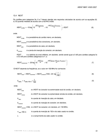 ABNT NBR 14565:2007




13.4 NEXT

Os cordoes para categorias 5e, 6 e 7 devem atender aos requisitos calculados de acordo com as equatyoes (6)
a (10) quando medidos de acordo com a ASTM D 4566.

                                                                            • NEXTconectores            -NEXTcabo + 2·/Lconector
           NEXTcordao                           =   -10 log 10                        10         + 10              10              + RSXT                    (6)
                                                                    [



onde:

       NEXTcordao                                   e a paradiafonia do cordao inteiro, em decibels;

           NEXTconeclores e a paradiafonia dos conectores, em decibels;

           NEXTcabo                                 e a paradiafonia do cabo, em decibels;

       IL con ector                                 e a perda de inser<;ao do conector, em decibels;

       RSXT         e a diafonia do sinal refletido, em decibels. sendo sendo igual a 0 dB para cordoes categoria 5e
       e 0,5 dB para cordoes categorias 6 e 7, e

                                                                                 • NEXTlocal            -NEXTremoto +2(tLcabo +/Lconeclor) :
            NEXTconectores = -20 log 10                                                 20       + 10                   20                                   (7)
                                                                        [



o NEXT depende da freqOencia. se 0                                                            valor em 100 MHz for conhecido:


            NEX7jocal                     = NEXTrecomoto = NEXTconector (1 00) -                              20 loi-f-J                                     (8)
                                                                                                                        l100

                                                                        L
             IL
                   cabo
                                 ""     a cabo 100 m x - -
                                                      100
                                                                                                                                                             (9)


onde:

            NEXTlocal                                          eo NEXT do conector na extremidade local do cordao. em decibels;

            NEXTremoto                                         eo NEXT do conector na extremidade remota do cordao, em decibels;

             IL                                                e a perda de inser<;ao do cabo, em decibels;
                       cabo


             IL con ector                                       e a perda de inser<;ao do conector, em decibels;

             NEXTconector (100) eo NEXT do conector, em decibels. em 100 MHz;

             a cabo 100 m                                       e a perda de insertyao de 100 m do cabo usado no cordao;

             L                                                  e 0 comprimento do cabo usado no cordao.




 ~",....   .. ,.,...     nn.."        -r-_..J          ...J;_",,~              ,..,    ....
                                                                                                                                                                   61
 