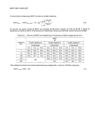 ABNT NBR 14565:2007



o comprimento corrigido para NEXT do cabo do cordao e dado par:
                                                           L acabo, 100 m
                                                 1-10100   5
    NEXTcabo       L   = NEXTcabo   100m -10x l o g - - - - - - -                                                       (10)
               "                                            acabo,100m
                                                     1-10        5


Os calculos que geram limites de NEXT que excedem 65 dB devem reverter ao limite de 65 dB. A tabela 43
apresenta as valores de NEXT (informativos) em frequ€mcias criticas para diferentes comprimentos de cord6es.


            Tabela 43 -       Valores de NEXT em frequemcias crlticas para cord6es categorias 5e, 6 e 7

                                                                            NEXT
                                                                             dB
        I
            Frequemcia          Cordao categoria 5e                  Cordao categoria 6        Cordao categoria 7
               MHz
                                      Comprimento                      Comprimento                 Comprimento
                               2m        5m         10 m        2m          5m       10 m   2m       5m          10 m
                       1      65,0      65,0        65,0        65,0        65,0     65,0   65,0     65,0        65,0

                   16         50,3      49,5        48,7        61,6        60,0     58,5   65,0     65,0        65,0
               100            35,0       34,7       34,5        46,2        45,0     44,2   65,0     65,0        65,0
               250                                              38,6        37,9     37,6   60,7     61,2        61,9
                                          N/A
               600                                                           N/A            55,4     56,2        57,0


Para cabeyas de ensaio comumente disponiveis para categoria 5e, a valor em 100 MHz                   e dado par:
     NEXTconector (100) = 41,0                                                                                          (11 )
 