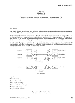 ABNT NBR 14565:2007





                                                                                  Anexo A
                                                                                 (normativo)

                                Desempenho de enlace permanente e enlace do CP




A.1       Geral

Este anexo contem as equac;:oes para 0 calculo dos requisitos de desempenho para enlaces permanentes
e enlaces do CP, conforme mostrado na figura A.1.

o cabeamento sob ensaio nas configurac;:oes A, B ou C e chamado de enlace permanente. As configurac;:oes A e B
compreendem apenas 0 cabeamento fixo. A configurac;:ao C compreende 0 cabeamento fixo e um cabo do CP
entre 0 CP e a TO. Medidas feitas para esta configurac;:ao devem ser repetidas se 0 cabo do CP for trocado.
o cabeamento sob ensaio na configurac;:ao 0 contem apenas 0 cabeamento fixo e termina no CP.
Em todas as configurac;:oes, a referenda de configurac;:ao de ensaio de um enlace permanente ou enlace do CP
esta no cordao de ensaio. A conexao entre 0 cordao de ensaio e 0 ponto de terminac;:ao do enlace permanente
ou enlace do CP sob ensaio faz parte do enlace a ser ensaiado.


                                                                           TI
                        Backbone                         ET
                                                                      Mp                                  M
                                                                                                          PP:
                                                                                                                ET      Configura~ao A

                        Horizontal                       ET
                                                                      Mp                            T~          ET   I Configura.;:ao B
                        Horizontal                        ET
                                                                      Mp    I
                                                                            I~
                                                                                                   C~,
                                                                                                           .~
                                                                                                                ET   I Configura~ao C
                                                                                      Enlace permanente




                        Horizontal
                                                       lET            0vi1p
                                                                         ,p                        ~            ET   I   Configura~ao 0

                                                                                                     .'
                                                                                                   CP:    TO
                                                                            :~                        ,
                                                                                       Enlace CP

                                                                                  [g     = conexao


Legenda:
PP :: patch panel
C :: conex8o acoplada
CP :: ponto de consolida980
TO :: tomada de telecomunica90es
TI :: interface de ensaio
ET :: equipamento de ensaio

                                                                       Figura A.1 -      Op<;oes de enlaces



trltI::::ItIT ?nf7 _ Tnnnc:. n<: rlirpitnc:.   rpc:.prl~r1()c:.                                                                       63
 