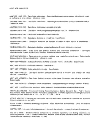 ABNT NBR 14565:2007



ABNT NBR 13989:1997 - Cabo 6ptico subterraneo - Determinac;:ao do desempenho quando submetido ao ensaio
de coeficiente de atrito estatico - Metodo de ensaio

ABI'JT I'JBR 13990: 1997 - Cabo 6ptico subterraneo - Determinac;:ao do desempenho quando submetido       a vibrac;:ao
- Metodo de ensaio

ABNT NBR 14103:2005 - Cabo 6ptico dieletrico para aplicac;:ao enterrada

ABNT NBR 14159:1998 - Cabo 6ptico com nucleo geleado protegido por capa APL - Especificac;:ao

ABNT NBR 14160:2005 - Cabo 6ptico aereo dieletrico auto-sustentado

ABNT NBR 14161 :1998 - Cabo 6ptico dieletrico de emergencia - Especificac;:ao

ABNT NBR 14433:2000 - Conectores montados em cord6es ou cabos de fibras 6pticas e adaptadores ­
Especificac;:ao

ABNT I'JBR 14566:2004 - Cabo 6ptico dieletrico para aplicac;:ao subterranea em duto e aerea espinado

ABNT NBR 14584:2000 - Cabo 6ptico com protec;:ao metalica para instalac;:6es subterraneas - Verificac;:ao
da suscetibilidade a danos provocados por descarga atmosferica - Metodo de ensaio

ABNT NBR 14589:2000 - Cabo 6ptico com protec;:ao metalica para instalac;:6es subterraneas - Determinac;:ao
da capacidade de drenagem de corrente - Metodo de ensaio

ABNT NBR 14703:2005 - Cabos de telematica de 100      n para redes internas estruturadas -   Especificac;:ao

ABNT NBR 14771 :2001 - Cabo 6ptico interne - Especificac;:ao

ABNT NBR 14772:2006 - Cabo 6ptico de terminac;:ao - Especificac;:ao

ABNT NBR 14773:2001 - Cabo 6ptico dieletrico protegido contra ataque de roedores para aplicac;:ao em linhas
de dutos - Especificac;:ao

ABNT NBR 14774:2001 - Cabo 6ptico dieletrico protegido contra ataque de roedores para aplicac;:ao enterrada ­
Especificac;:ao

ABNT NBR 15108:2004 -Cabo 6ptico com nucleo dieletrico e protec;:ao metalica para aplicac;:ao em linhas de dutos

ABNT NBR 15110:2004 - Cabo 6ptico com nucleo dieletrico e protec;:ao metalica para aplicac;:ao enterrada

ANSI/TIA/EIA 568:2005 - Commercial Building Telecommunications Cabling Standards Set - Part 1: General
Requirements, Part 2: Balanced Twisted-Pair Cabling Components, And Part 3: Optical Fiber Cabling Components
Standard (Includes Addendums: B.1-1 ,2,3,4,5, B.2-1 ,2,3,4,5,6,11 and B

ASTM 0 4566:2005 - Standard test methods for electrical performance properties of insulations and jackets for
telecommunications wire and cable

CISPR 22:2006 - Information technology equipment - Radio disturbance characteristics - Limits and methods
of measurement

 CISPR 24:1997 - Information technology equipment - Immunity characteristics - Limits and methods of measurement

 IEC 60512-2:1985 - Electromechanical components for electronic equipment; basic testing procedures and
 measuring methods - Part 2: General examination, electrical continuity and contact resistance tests, insulation
 tests and voltage stress tests - Amendment 1 (1994)
 