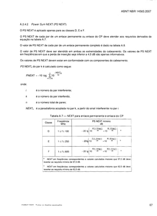 ABNT NBR 14565:2007



A.2.4.2   Power Sum NEXT (PS NEXT)

o PS NEXT e aplicado apenas para as classes D, E e F.
o PS NEXT de cada par de um enlace permanente ou enlace do CP deve atender aos requisitos derivados da
equac;:ao na tabela A.7.

o valor de PS NEXT de cada par de um enlace permanente completo e dado na tabela A.8.
o valor de PS NEXT deve ser atendido em ambas as extremidades do cabeamento. Os valores de PS NEXT
em frequemcias em que a perda de inserc;:ao seja inferior a 4,0 dB sao apenas informativos.

Os valores de PS NEXT devem estar em conformidade com os componentes do cabeamento.

PS NEXTk do par k e calculado como segue:

                                         n      -NEXTik
     PNEXT   =:   -10 log             2:: 10      10
                                    i=1, i,.k


onde:

             e    0   numero do par interferente;

     k       e 0 numero do par interferido;

     n       eo numero total de pares;

     NEXTk   e a paradiafonia acoplada no par k, a partir do sinal interferente no par i.


                                         Tabela A.7 -         IlEXT para enlace permanente e enlace do CP

                                                  Freq[j{mcia
                         PS NEXT minima
                                   Classe                                                                                                   II

                                                     MHz
                                   dB

                                                                                  r
                                                                         - 20 Ig 10
                                                                                       62.3-1510g(1)
                                                                                            -20        + 10
                                                                                                              80-2 01 09(1)
                                                                                                                  -20
                                                                                                                              J   a
                                                                                                                                            I
                                                                                                                                            !
                                     D             1 ::; f::; 100
                                                                                  ,
                       I
                                                                                                                                            iI
                                                                               (72,3-15/09 (1)               90-2010g(1) ]
                                                                                                                                  b
                                     E             1 ::; f::; 250        -201g 10          -20         +10         20
                                                                                                                                            I
                                                                                  (
                                                                                       99,415 109(/)         99,4 -15og(1) 'I

                                     F             1 ::; f::; 600        -201 g   lW       -20         +10         -20        I

                                                                                                                              )
                                                                                                                                  b




                               .  NEXT em freqOencias correspondentes a valores calculados maiores que 57,0 dB deve
                               reverter ao requisito minimo de 57.0 dB.
                               b
                                  NEXT em fre q Oencias corres pondentes a valores calculados maiores q ue 62.0 dB deve
                           I   reverter ao requisito minima de 62,0 dB.




                                                                                                                                                        67
 
