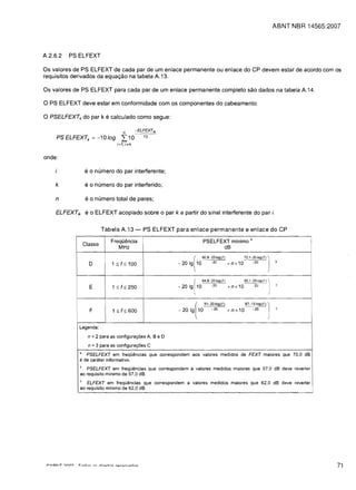 ABNT NBR 14565:2007




A.2.6.2   PS ELFEXT


Os valores de PS ELFEXT de cada par de um enlace permanente ou enlace do CP devem estar de acordo com os

requisitos derivados da equa<;:ao na tabela A.13.


Os val ores de PS ELFEXT para cada par de um enlace permanente completo sao dados na tabela A.14.


o PS ELF EXT deve estar em conformidade com os componentes do cabeamento.
o PSELFEXh do par k e calculado como segue:
                                      n          -ELFEXTik
     PSELFEXTk =-10109               I10            10
                                   i~1,   i",k


onde:

                    e0    numero do par interferente;

    k               e0    numero do par interferido;

    n               e 0 numero total de pares;
    ELFEXTik        e0    ELFEXT acoplado sobre              0   par k a partir do sinal interferente do par i.

                             Tabela A.13 -          PS ELFEXT para enlace permanente e enlace do CP

                                Freql.iencia
                                              PSELFEXT minima                 a
                    Classe
                                   MHz
                                                          dB                                                    I
                                                                              (60'8~2010g(f)                            72.'~20Iog(f)   J   b
                      0         1 :$ f:$ 100                              9
                                                                      -20 1 1 0 -20                          +nx10             -20




                      E          1 :$ f:$ 250
                                                                              r
                                                                      - 20 19 10
                                                                                           64.8~20Iog(f)
                                                                                                  -20        + n x 10
                                                                                                                        80.1~20Iog(f)
                                                                                                                               -2U
                                                                                                                                        I   c

                                                                                                                                       )

                      F          1 :$ f:$ 600                         - 20   19
                                                                                      [
                                                                                          10
                                                                                               91-20Iog(f)
                                                                                                  -20        + n x 10
                                                                                                                        87-15Iog(f)
                                                                                                                               -20
                                                                                                                                        I   c

                                                                                                                                        j
            I

                Legenda:

                     n =2 para as configuraciies A, BeD
                     n =3 para as configuraciies C
                a
                     PSELFEXT em freqOencias que correspond em aos valores medidos de FEXT maiores que 70,0 dB
                e de carater informativo.
                b
                   PSELFEXT em freqOencias que correspond em a valores medidos maiores que 57,0 dB deve reverter
                ao requisito minimo de 57,0 dB.
                c
                   ELFEXT em freqOencias que correspond em a valores medidos maiores que 62,0 dB deve reverter
                ao requisito minima de 62,0 dB.




                                                                                                                                                              71
 