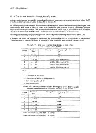 ABNT NBR 14565:2007




A.2.10 Diferenc;a de atraso de propagac;<3.o (delay skew)

A diferenc;:a de atraso de propagac;:ao (delay skew) de todos os pares de um enlace permanente ou enlace do CP
deve atender aos requisitos derivados da equac;:ao na tabela A.19.

Um metoda pratico para estabelecer a conformidade de desempenho do enlace e demonstrar que a margem entre
o valor medido e os limites do canal da tabela A.19 e adequada para acomodar qualquer componente adicional
usado para implementar um canal. Este requisito e completamente atendido se os requisitos de perda e inserc;:ao
e diferenc;:a de atraso de propagac;:ao para 0 enlace permanente ou enlace do CP forem atendidos.

A diferenc;:a de atraso de propagac;:ao dos pares de um enlace permanente completo e dada na tabela A.20.

A diferenc;:a de atraso de propagac;:ao deve estar em conformidade com os componentes do cabeamento.
Quando requerido. a diferenc;:a de atraso de propagac;:ao deve ser medida de acordo com a ASTM D 4566.


                             Tabela A.19 -                Diferenc;:a de atraso de propaga<;:3.o para enlace
                                                             permanente e enlace do CP

                                   FrequElncia                        Diferen~a de atraso de propaga~ao maxima
                    Classe
                                          MHz                                               IJs
                      A                 f= 0.1                                             N/A
                      B             0.1   ~   f~ 1                                         N/A
                      C              1~f~16                                   (L/100) x 0,045 + n x 0,00125
                      D             1~ f   ~      100                         (L/100) x 0,045 + n x 0,00125
                      E             1 ~ f ~ 250                               (L/100) x 0,045 + n x 0,00125
                      F             1 ~ f ~ 600                               (L/100) x 0,045 + n x 0,00125
                Legenda:

                     L = LFC + Lcp

                     LFC = Comprimento do cabo fixe (m)

                     Lcp = Comprimento do cabo do CP (onde presente) (m)

                     n = 2 para as configura90es A, BeD

                     n = 3 para a configura9ao C

                Tabela A.20 - Valores informativos para diferen<;:a de atraso de propaga<;:3.o
                       para enlaces permanentes completos em freqQencias criticas

               I Classe             Frequencia                         Diferen~a de atraso de propaga~ao maximo
                                          MHz                                               IJS
                      A                 f= 0,1                                             N/A
                      B             0, 1 ~ f      ~   1                                    N/A
                      C              1~    f~     16                                      0,044 a
                      D             1~ f      ~   100                                     0,044 a

                      E             1   ~ f~      250                                     0,044 a
                      F             1~ f      ~   600                                     0,026   b

                ,
                     Este   e0   resultado do calculo 0,9      X   0,045 + 3 X 0,00125.
                ,
                     Este e 0 resultado do calculo 0,9         X   0,025 + 3 X 0,00125.
 