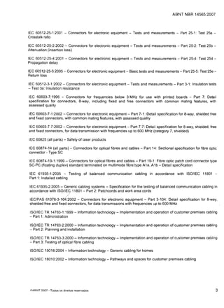 ABNT NBR 14565:2007



IEC 60512-25-1 :2001 - Connectors for electronic equipment - Tests and measurements - Part 25-1: Test 25a ­

Crosstalk ratio


IEC 60512-25-2:2002 - Connectors for electronic equipment - Tests and measurements - Part 25-2: Test 25b ­ 

Attenuation (insertion loss)


IEC 60512-25-4:2001 - Connectors for electronic equipment - Tests and measurements - Part 25-4: Test 25d ­

Propagation delay


IEC 60512-25-5:2005 - Connectors for electronic equipment - Basic tests and measurements - Part 25-5: Test 25e ­

Return loss


IEC 60512-3-1 :2002 - Connectors for electronic equipment - Tests and measurements - Part 3-1: Insulation tests

- Test 3a: Insulation resistance


IEC 60603-7:1996 - Connectors for frequencies below 3 MHz for use with printed boards - Part 7: Detail

specification for connectors, 8-way, including fixed and free connectors with common mating features, with

assessed quality


IEC 60603-7-1 :2002 - Connectors for electronic equipment - Part 7-1: Detail specification for 8-way, shielded free

and fixed connectors, with common mating features, with assessed quality


IEC 60603-7-7:2002 - Connectors for electronic equipment - Part 7-7: Detail specification for 8-way, shielded, free

and fixed connectors, for data transmission with frequencies up to 600 MHz (category 7, shielded)


IEC 60825 (all parts) - Safety of laser products


IEC 60874-14 (all parts) - Connectors for optical fibres and cables - Part 14: Sectional specification for fibre optic

connector - Type SC


IEC 60874-19-1: 1999 - Connectors for optical fibres and cables - Part 19-1: Fibre optic patch cord connector type

SC-PC (floating duplex) standard terminated on multi mode fibre type A1a, A 1b - Detail specification


IEC 61935-1 :2005 - Testing of balanced communication cabling in accordance with ISO/IEC 11801 ­
Part 1: Installed cabling

IEC 61935-2:2005 - Generic cabling systems - Specification for the testing of balanced communication cabling in
accordance with ISO/IEC11801 - Part 2: Patchcords and work area cords

 IEC/PAS    61076-3~Z02       - Connectors for electronic equipment - Part 3-104: Detail specification for 8-way,
 shielded free and fixed connectors, for data transmissions with frequencies up to 600 MHz

ISO/IEC TR 14763-1 :1999 - Information technology - Implementation and operation of customer premises cabling
- Part 1: Administration

 ISO/IEC TR 14763-2:2000 - Information technology - Implementation and operation of customer premises cabling
 - Part 2: Planning and installation

 ISO/IEC TR 14763-3:2000 - Information technology - Implementation and operation of customer premises cabling
 - Part 3: Testing of optical fibre cabling


 ISO/IEC 15018:2004 -Information technology - Generic cabling for homes


 ISO/IEC 18010:2002 - Information technology - Pathways and spaces for customer premises cabling





 CClARNT 2007 - Todos os direitos reservados                                                                         3
 