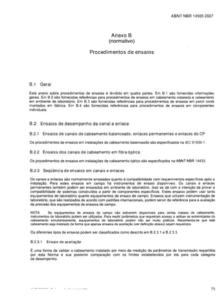 ABNT NBR 14565:2007





                                                   Anexo B
                                                  (normativo)

                                      Procedimentos de ensaios




B.1     Geral

Este anexo sobre procedimentos de ensaios e dividido em quatro partes. Em B.1 sao fornecidas informac;;6es
gerais. Em B.2 sao fornecidas referencias para procedimentos de ensaios em cabeamento instalado e cabeamento
em ambiente de laboratOrio. Em B.3 sao fornecidas referencias para procedimentos de ensaios em patch cords
montados em fabrica. Em B.4 sao fornecidas referencias para procedimentos de ensaios em componentes
individuais.



B.2     Ensaios de desempenho de canal e enlace

B.2.1     Ensaios de canais de cabeamento balanceado, enlaces permanentes e enlaces do CP

as procedimentos de ensaios em instalac;;6es de cabeamento balanceado sao especificados na lEe 61935-1.

B.2.2     Ensaios dos canais de cabeamento em fibra 6ptica

as procedimentos de ensaios em instalac;;6es de cabeamento optico sao especificados na ABNT NBR 14433.

B.2.3     Sequencia de ensaios em canais e enlaces

as canais e enlaces sao normalmente ensaiados quanto a compatibilidade com requerimentos especfficos apos a
instalaC;;ao. Para estes ensaios em campo ha instrumentos de ensaio disponiveis. as canais e enlaces
permanentes tambem podem ser ensaiados em ambiente de laboratorio. Isso se da com a intenC;;ao de provar a
compatibilidade de sistemas construidos a partir de componentes especificos. Estes ensaios podem usar tanto
equipamentos de laboratorio quanto equipamentos de ensaio de campo. Ensaios que utilizam instrumentac;;ao de
laboratorio, que sao realizados de acordo com padr6es internacionais, podem servir de referencia para a avaliac;;ao
da precis80 dos equipamentos de ensaios de campo.

NOTA       Se equipamentos de ensaios de campo nao estiverem disponiveis para certas classes de cabeamento,
instrumentos de laborat6rio podem ser utilizados. Para medir parametros que requeiram acesso a ambas as extremidades do
cabeamento simultaneamente, equipamentos de laborat6rio podem nao ser muito praticos. Recomenda-se que este
cabeamento seja instalado de forma que apenas ensaios de aceita<;ao (ver defini<;ao abaixo) sejam requeridos.

as diferentes tipos de ensaios podem ser c1assificados como descrito em B.2.3.1 a B.2.3.3.

B.2.3.1    Ensaio de aceita980

E uma forma de validar 0 cabeamento instalado par meio da mediC;;ao de parametros de transmissao requeridos
por esta Norma e sua posterior comparay80 com os limites estabelecidos por ela para cada categoria
de desempenho.




                                                                                                                    7~
 