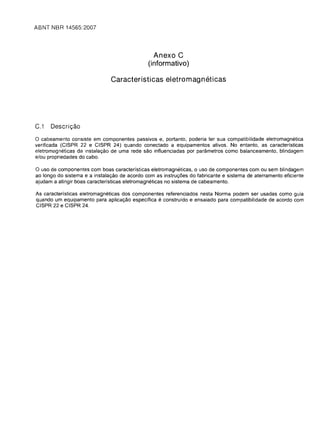 ABNT NBR 14565:2007





                                                  Anexo C
                                                (informativo)

                                Caracterfsticas eletromagneticas




C.1   Descric;ao

o cabeamento consiste em componentes passivos e, portanto, poderia ter sua compatibilidade eletremagnetica
verificada (CISPR 22 e CISPR 24) quando conectado a equipamentos ativos. No entanto, as caracterfsticas
eletromagneticas da instalaC;;ao de uma rede sao influenciadas par parametres como balanceamento, blindagem
e/ou propriedades do cabo.

o usa de componentes com boas caracteristicas eletromagneticas, a usa de componentes com au sem blindagem
ao longo do sistema e a instalac;;ao de acordo com as instruc;;6es do fabricante e sistema de aterramento eficiente
ajudam a atingir boas caracteristicas eletromagneticas no sistema de cabeamento.

As caracterfsticas eletromagneticas dos componentes referenciados nesta Norma podem ser usadas como guia
quando um equipamento para aplicac;;ao especffica e construfdo e ensaiado para compatibilidade de acordo com
CISPR 22 e CISPR 24.
 