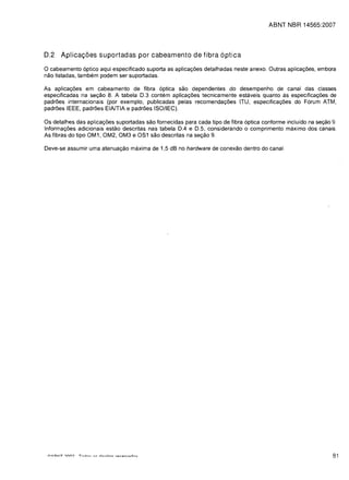 ABNT NBR 14565:2007





D.2   Aplica<;6es supartadas par cabeamenta de fibra 6ptica

o cabeamento 6ptico aqui especificado suporta as aplica<;oes detalhadas neste anexo. Outras aplica<;oes, embora
nao listadas, tambem podem ser suportadas.

As aplica<;oes em cabeamento de fibra 6ptica sao dependentes do desempenho de canal das classes
especificadas na se<;ao 8. A tabela 0.3 contem aplica<;oes tecnicamente estaveis quanta as especifica<;oes de
padroes internacionais (por exemplo, publicadas pelas recomenda<;oes ITU, especifica<;6es do F6rum ATM,
padroes IEEE, padroes EIAITIA e padroes ISO/lEG).

Os detalhes das aplica<;oes suportadas sao fornecidas para cada tipo de fibra 6ptica conforme incluido na se<;ao 9.
Informa<;oes adicionais estao descritas nas tabela 0.4 e 0.5, considerando 0 comprimento maximo dos canais.
As fibras do tipo OM1, OM2, OM3 e OS1 sao descritas na se<;ao 9.

Oeve-se assumir uma atenua<;ao maxima de 1,5 dB no hardware de conexao dentro do canal.




                                                                                                                 81
 