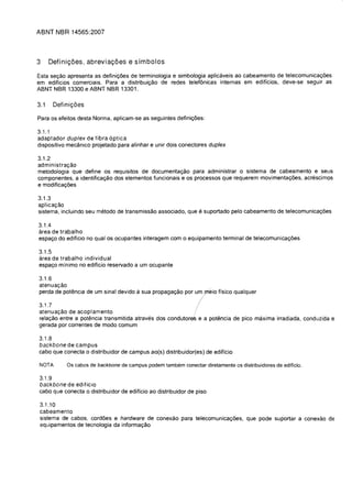 ABNT NBR 14565:2007



3     Definigoes, abreviagoes e sfmbolos

Esta se<;ao apresenta as defini<;oes de terminologia e simbologia aplicaveis ao cabeamento de telecomunica<;oes
em ediffcios comerciais. Para a distribui<;ao de redes telef6nicas internas em ediffcios, deve-se seguir as
ABNT NBR 13300 e ABNT NBR 13301.

3.1     Definic;oes

Para os efeitos desta Norma, aplicam-se as seguintes defini<;oes:

3.1.1
adaptador duplex de fibra 6ptica
dispositivo mecanico projetado para alinhar e unir dois conectores duplex

3.1.2
administra<;ao
metodologia que define os requisitos de documenta<;ao para administrar 0 sistema de cabeamento e seus
componentes. a identifica<;ao dos elementos funcionais e os processos que requerem movimenta<;oes, acrescimos
e modifica<;oes

3.1.3
aplica<;ao
sistema, incluindo seu metodo de transmissao associado, que e suportado pelo cabeamento de telecomunica<;oes

3.1.4
area de trabalho

espa<;o do ediffcio no qual os ocupantes interagem com     0   equipamento terminal de telecomunica<;oes


3.1.5
area de trabalho individual

espa<;o minima no ediffcio reservado a um ocupante


3.1.6
atenua<;ao

perda de pot€mcia de um sinal devido a sua propaga<;ao por um pieio ffsico qualquer


3.1.7
atenua<;ao de acoplamento                                        !
rela<;ao entre a potencia transmitida atraves dos condutore,S e a potencia de pica maxima irradiada, conduzida e
gerada por correntes de modo comum

3.1.8
backbone de campus

cabo que conecta 0 distribuidor de campus ao(s) distribuidor(es) de ediffcio


NOTA        as cabos de backbone de campus podem tambem conectar diretamente os distribuidores de edificio.

3.1.9
backbone de edificio

cabo que conecta 0 distribuidor de ediffcio ao distribuidor de piso


 3.1.10
 cabeamento
 sistema de cabos, cordoes e hardware de conexao para telecomunica<;oes, que pode suportar a conexao de
 equipamentos de tecnologia da informa<;ao
 