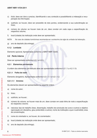 ABNT NBR 14724:2011 
c) título: deve ser claro e preciso, identifi cando o seu conteúdo e possibilitando a indexação e recu-peração 
da informação; 
d) subtítulo: se houver, deve ser precedido de dois pontos, evidenciando a sua subordinação ao 
título; 
e) número do volume: se houver mais de um, deve constar em cada capa a especifi cação do 
respectivo volume; 
f) local (cidade) da instituição onde deve ser apresentado; 
NOTA No caso de cidades homônimas recomenda-se o acréscimo da sigla da unidade da federação. 
g) ano de depósito (da entrega). 
4.1.2 Lombada 
Elemento opcional. Apresentada conforme a ABNT NBR 12225. 
4.2 Parte interna 
Deve ser apresentada conforme 4.2.1 a 4.2.3. 
4.2.1 Elementos pré-textuais 
A ordem dos elementos pré-textuais deve ser apresentada conforme 4.2.1.1 a 4.2.1.13. 
4.2.1.1 Folha de rosto 
Elemento obrigatório. Apresentada conforme 4.2.1.1.1 e 4.2.1.1.2. 
4.2.1.1.1 Anverso 
Os elementos devem ser apresentados na seguinte ordem: 
a) nome do autor; 
b) título; 
c) subtítulo, se houver; 
d) número do volume, se houver mais de um, deve constar em cada folha de rosto a especifi cação 
do respectivo volume; 
e) natureza: tipo do trabalho (tese, dissertação, trabalho de conclusão de curso e outros) e objetivo 
(aprovação em disciplina, grau pretendido e outros); nome da instituição a que é submetido; área 
de concentração; 
f) nome do orientador e, se houver, do coorientador; 
g) local (cidade) da instituição onde deve ser apresentado; 
h) ano de depósito (da entrega). 
6 © ABNT 2011 - Todos os direitos reservados 
Exemplar para uso exclusivo - PETROLEO BRASILEIRO - 33.000.167/0036-31 
Impresso por: PETROBRAS 
 