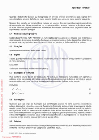 ABNT NBR 14724:2011 
Quando o trabalho for digitado ou datilografado em anverso e verso, a numeração das páginas deve 
ser colocada no anverso da folha, no canto superior direito; e no verso, no canto superior esquerdo. 
No caso de o trabalho ser constituído de mais de um volume, deve ser mantida uma única sequência 
de numeração das folhas ou páginas, do primeiro ao último volume. Havendo apêndice e anexo, 
as suas folhas ou páginas devem ser numeradas de maneira contínua e sua paginação deve dar 
seguimento à do texto principal. 
5.4 Numeração progressiva 
Elaborada conforme a ABNT NBR 6024. A numeração progressiva deve ser utilizada para evidenciar a 
sistematização do conteúdo do trabalho. Destacam-se gradativamente os títulos das seções, utilizando-se 
os recursos de negrito, itálico ou sublinhado e outros, no sumário e, de forma idêntica, no texto. 
5.5 Citações 
Apresentadas conforme a ABNT NBR 10520. 
5.6 Siglas 
A sigla, quando mencionada pela primeira vez no texto, deve ser indicada entre parênteses, precedida 
do nome completo. 
EXEMPLO 
Associação Brasileira de Normas Técnicas (ABNT) 
5.7 Equações e fórmulas 
Para facilitar a leitura, devem ser destacadas no texto e, se necessário, numeradas com algarismos 
arábicos entre parênteses, alinhados à direita. Na sequência normal do texto, é permitido o uso de 
uma entrelinha maior que comporte seus elementos (expoentes, índices, entre outros). 
EXEMPLO 
2 2 2 
+ = (1) 
x y z 
x y /5 n 2 2 
( + ) = (2) 
5.8 Ilustrações 
Qualquer que seja o tipo de ilustração, sua identifi cação aparece na parte superior, precedida da 
palavra designativa (desenho, esquema, fl uxograma, fotografi a, gráfi co, mapa, organograma, planta, 
quadro, retrato, fi gura, imagem, entre outros), seguida de seu número de ordem de ocorrência no texto, 
em algarismos arábicos, travessão e do respectivo título. Após a ilustração, na parte inferior, indicar a 
fonte consultada (elemento obrigatório, mesmo que seja produção do próprio autor), legenda, notas e 
outras informações necessárias à sua compreensão (se houver). A ilustração deve ser citada no texto 
e inserida o mais próximo possível do trecho a que se refere. 
5.9 Tabelas 
Devem ser citadas no texto, inseridas o mais próximo possível do trecho a que se referem e padronizadas 
conforme o Instituto Brasileiro de Geografi a e Estatística (IBGE). 
© ABNT 2011 - Todos os direitos reservados 11 
Exemplar para uso exclusivo - PETROLEO BRASILEIRO - 33.000.167/0036-31 
Impresso por: PETROBRAS 
