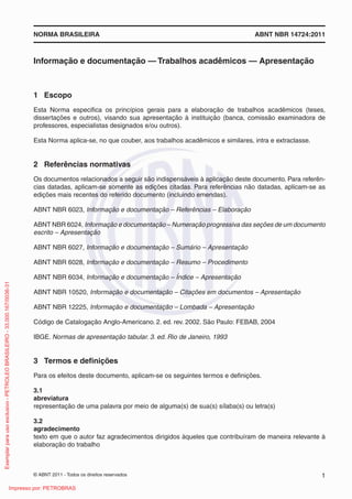 NORMA BRASILEIRA ABNT NBR 14724:2011 
Informação e documentação — Trabalhos acadêmicos — Apresentação 
1 Escop o 
Esta Norma especifi ca os princípios gerais para a elaboração de trabalhos acadêmicos (teses, 
dissertações e outros), visando sua apresentação à instituição (banca, comissão examinadora de 
professores, especialistas designados e/ou outros). 
Esta Norma aplica-se, no que couber, aos trabalhos acadêmicos e similares, intra e extraclasse. 
2 Referências normativas 
Os documentos relacionados a seguir são indispensáveis à aplicação deste documento. Para referên-cias 
datadas, aplicam-se somente as edições citadas. Para referências não datadas, aplicam-se as 
edições mais recentes do referido documento (incluindo emendas). 
ABNT NBR 6023, Informação e documentação – Referências – Elaboração 
ABNT NBR 6024, Informação e documentação – Numeração progressiva das seções de um documento 
escrito – Apresentação 
ABNT NBR 6027, Informação e documentação – Sumário – Apresentação 
ABNT NBR 6028, Informação e documentação – Resumo – Procedimento 
ABNT NBR 6034, Informação e documentação – Índice – Apresentação 
ABNT NBR 10520, Informação e documentação – Citações em documentos – Apresentação 
ABNT NBR 12225, Informação e documentação – Lombada – Apresentação 
Código de Catalogação Anglo-Americano. 2. ed. rev. 2002. São Paulo: FEBAB, 2004 
IBGE. Normas de apresentação tabular. 3. ed. Rio de Janeiro, 1993 
3 Termos e defi nições 
Para os efeitos deste documento, aplicam-se os seguintes termos e defi nições. 
3.1 
abreviatura 
representação de uma palavra por meio de alguma(s) de sua(s) sílaba(s) ou letra(s) 
3.2 
agradecimento 
texto em que o autor faz agradecimentos dirigidos àqueles que contribuíram de maneira relevante à 
elaboração do trabalho 
© ABNT 2011 - Todos os direitos reservados 1 
Exemplar para uso exclusivo - PETROLEO BRASILEIRO - 33.000.167/0036-31 
Impresso por: PETROBRAS 
 