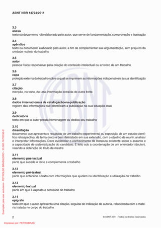 ABNT NBR 14724:2011 
3.3 
anexo 
texto ou documento não elaborado pelo autor, que serve de fundamentação, comprovação e ilustração 
3.4 
apêndice 
texto ou documento elaborado pelo autor, a fi m de complementar sua argumentação, sem prejuízo da 
unidade nuclear do trabalho 
3.5 
autor 
pessoa física responsável pela criação do conteúdo intelectual ou artístico de um trabalho 
3.6 
capa 
proteção externa do trabalho sobre a qual se imprimem as informações indispensáveis à sua identifi cação 
3.7 
citação 
menção, no texto, de uma informação extraída de outra fonte 
3.8 
dados internacionais de catalogação-na-publicação 
registro das informações que identifi cam a publicação na sua situação atual 
3.9 
dedicatória 
texto em que o autor presta homenagem ou dedica seu trabalho 
3.10 
dissertação 
documento que apresenta o resultado de um trabalho experimental ou exposição de um estudo cientí-fi 
co retrospectivo, de tema único e bem delimitado em sua extensão, com o objetivo de reunir, analisar 
e interpretar informações. Deve evidenciar o conhecimento de literatura existente sobre o assunto e 
a capacidade de sistematização do candidato. É feito sob a coordenação de um orientador (doutor), 
visando a obtenção do título de mestre 
3.11 
elemento pós-textual 
parte que sucede o texto e complementa o trabalho 
3.12 
elemento pré-textual 
parte que antecede o texto com informações que ajudam na identifi cação e utilização do trabalho 
3.13 
elemento textual 
parte em que é exposto o conteúdo do trabalho 
3.14 
epígrafe 
texto em que o autor apresenta uma citação, seguida de indicação de autoria, relacionada com a maté-ria 
tratada no corpo do trabalho 
2 © ABNT 2011 - Todos os direitos reservados 
Exemplar para uso exclusivo - PETROLEO BRASILEIRO - 33.000.167/0036-31 
Impresso por: PETROBRAS 
 