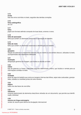 ABNT NBR 14724:2011 
3.15 
errata 
lista dos erros ocorridos no texto, seguidos das devidas correções 
3.16 
fi cha catalográfi ca 
ver 3.8 
3.17 
folha 
papel com formato defi nido composto de duas faces, anverso e verso 
3.18 
folha de aprovação 
folha que contém os elementos essenciais à aprovação do trabalho 
3.19 
folha de rosto 
folha que contém os elementos essenciais à identifi cação do trabalho 
3.20 
glossário 
relação de palavras ou expressões técnicas de uso restrito ou de sentido obscuro, utilizadas no texto, 
acompanhadas das respectivas defi nições 
3.21 
ilustração 
designação genérica de imagem, que ilustra ou elucida um texto 
3.22 
índice 
lista de palavras ou frases, ordenadas segundo determinado critério, que localiza e remete para as 
informações contidas no texto 
3.23 
lombada 
parte da capa do trabalho que reúne as margens internas das folhas, sejam elas costuradas, grampe-adas, 
coladas ou mantidas juntas de outra maneira 
3.24 
página 
cada uma das faces de uma folha 
3.25 
referência 
conjunto padronizado de elementos descritivos retirados de um documento, que permite sua identifi - 
cação individual 
3.26 
resumo em língua estrangeira 
versão do resumo para idioma de divulgação internacional 
© ABNT 2011 - Todos os direitos reservados 3 
Exemplar para uso exclusivo - PETROLEO BRASILEIRO - 33.000.167/0036-31 
Impresso por: PETROBRAS 
 