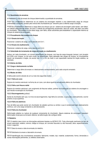 10 NBR 14827:2002 
11.2 Quantidade de amostras 
A finalidade e o tipo de ensaio de choque determinarão a quantidade de amostras. 
11.2.1 Se a finalidade for determinar se um sistema de ancoragem resistirá a uma determinada carga de choque 
(intensidade e duração), ensaiar pelo menos três chumbadores por tamanho para a referida carga e duração. 
11.2.2 Se a finalidade for determinar a carga última de choque que um sistema de ancoragem pode resistir, sem falhar, 
um método adequado de ensaio, tal como o método de carregamento escalonado, deve ser usado, até obter uma falha 
do chumbador. Três ensaios a uma dada carga, sem falha, serão suficientes para estabelecer a capacidade máxima ao 
choque do sistema de ancoragem. 
11.3 Procedimento dos ensaios de choque 
11.3.1 Ensaio de tração 
Posicionar o sistema de carga, como descrito em 8.4.1. 
11.3.2 Ensaio de cisalhamento 
Posicionar o sistema de carga, como descrito em 8.4.2. 
11.4 Velocidade de incremento de carga em tração ou cisalhamento 
Aplicar, em cada chumbador, um número especificado de choques, com taxa de carga triangular (rampa), com duração 
de 0,030 s por choque, ou de outro modo, se especificado. Após aplicação das cargas de choque, os chumbadores 
devem ser ensaiados à tração, de acordo com 5.2, a fim de medir a sua capacidade residual de tração estática, se 
solicitado. 
12 Critérios de falha 
12.1 Carga e deslocamento na falha 
Determinar a carga última de ensaio e o deslocamento correspondente, para cada conjunto ensaiado. 
12.2 Modos de falha 
A falha pode ocorrer através de um ou mais dos seguintes modos: 
12.2.1 Falha em cone 
Ruptura do membro estrutural, na forma de um cone, com altura igual ao embutimento efetivo do chumbador. 
12.2.2 Falha com fissura radial 
Ruptura do membro estrutural, com surgimento de fissuras radiais, partindo da localização do sistema de ancoragem e 
que resulta na extração do chumbador. 
12.2.3 Escorregamento (pullout) 
Saída do chumbador sem que, no início do escorregamento, haja falha do concreto, o que pode, eventualmente, ocorrer 
próximo à sua superfície. 
12.2.4 Falha de aderência 
Tipo de falha que pode ocorrer em chumbador de adesão química ou similar e que é evidenciado pelo deslocamento 
contínuo, com uma carga constante ou até decrescente. 
12.2.5 Falha do chumbador 
Deformação plástica ou ruptura de qualquer componente do chumbador. Alguns sistemas de ancoragem requerem 
deformação inicial para se tornarem efetivos; tal deformação não configura falha. 
13 Relatório 
13.1 O relatório deve incluir as informações aplicáveis listadas na ASTM E 575. Toda informação pertinente ao tipo de 
ensaio executado; estático, sísmico, fadiga ou choque, em concreto fissurado ou não fissurado, deve, especificamente, 
incluir o seguinte: 
13.1.1 Data do ensaio e data de emissão do relatório. 
13.1.2 Solicitante do ensaio e laboratório de ensaio. 
13.1.3 Identificação dos chumbadores ensaiados: fabricante, modelo, tipo, material, acabamento, forma, dimensões e 
outras informações pertinentes, ou defeitos observados. 
 