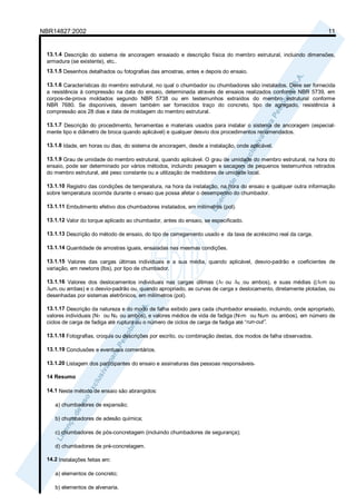 NBR14827:2002 11 
13.1.4 Descrição do sistema de ancoragem ensaiado e descrição física do membro estrutural, incluindo dimensões, 
armadura (se existente), etc.. 
13.1.5 Desenhos detalhados ou fotografias das amostras, antes e depois do ensaio. 
13.1.6 Características do membro estrutural, no qual o chumbador ou chumbadores são instalados. Deve ser fornecida 
a resistência à compressão na data do ensaio, determinada através de ensaios realizados conforme NBR 5739, em 
corpos-de-prova moldados segundo NBR 5738 ou em testemunhos extraídos do membro estrutural conforme 
NBR 7680. Se disponíveis, devem também ser fornecidos traço do concreto, tipo de agregado, resistência à 
compressão aos 28 dias e data de moldagem do membro estrutural. 
13.1.7 Descrição do procedimento, ferramentas e materiais usados para instalar o sistema de ancoragem (especial-mente 
tipo e diâmetro de broca quando aplicável) e qualquer desvio dos procedimentos recomendados. 
13.1.8 Idade, em horas ou dias, do sistema de ancoragem, desde a instalação, onde aplicável. 
13.1.9 Grau de umidade do membro estrutural, quando aplicável. O grau de umidade do membro estrutural, na hora do 
ensaio, pode ser determinado por vários métodos, incluindo pesagem e secagem de pequenos testemunhos retirados 
do membro estrutural, até peso constante ou a utilização de medidores de umidade local. 
13.1.10 Registro das condições de temperatura, na hora da instalação, na hora do ensaio e qualquer outra informação 
sobre temperatura ocorrida durante o ensaio que possa afetar o desempenho do chumbador. 
13.1.11 Embutimento efetivo dos chumbadores instalados, em milímetros (pol). 
13.1.12 Valor do torque aplicado ao chumbador, antes do ensaio, se especificado. 
13.1.13 Descrição do método de ensaio, do tipo de carregamento usado e da taxa de acréscimo real da carga. 
13.1.14 Quantidade de amostras iguais, ensaiadas nas mesmas condições. 
13.1.15 Valores das cargas últimas individuais e a sua média, quando aplicável, desvio-padrão e coeficientes de 
variação, em newtons (lbs), por tipo de chumbador. 
13.1.16 Valores dos deslocamentos individuais nas cargas últimas (ΔT ou ΔS , ou ambos), e suas médias ((ΔTm ou 
ΔSm, ou ambas) e o desvio-padrão ou, quando apropriado, as curvas de carga x deslocamento, diretamente plotadas, ou 
desenhadas por sistemas eletrônicos, em milímetros (pol). 
13.1.17 Descrição da natureza e do modo de falha exibido para cada chumbador ensaiado, incluindo, onde apropriado, 
valores individuais (NT ou NS ou ambos), e valores médios de vida de fadiga (NTm ou NSm ou ambos), em número de 
ciclos de carga de fadiga até ruptura ou o número de ciclos de carga de fadiga até “run-out”. 
13.1.18 Fotografias, croquis ou descrições por escrito, ou combinação destas, dos modos de falha observados. 
13.1.19 Conclusões e eventuais comentários. 
13.1.20 Listagem dos participantes do ensaio e assinaturas das pessoas responsáveis. 
14 Resumo 
14.1 Neste método de ensaio são abrangidos: 
a) chumbadores de expansão; 
b) chumbadores de adesão química; 
c) chumbadores de pós-concretagem (incluindo chumbadores de segurança); 
d) chumbadores de pré-concretagem. 
14.2 Instalações feitas em: 
a) elementos de concreto; 
b) elementos de alvenaria. 
 