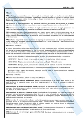 2 NBR 14827:2002 
1 Objetivo 
1.1 Esta Norma prescreve os métodos para a determinação de res istência à tração e ao cisalhamento de chumbadores 
de pré-concretagem ou de pós-concretagem, instalados em membros estruturais de concreto ou alvenaria, nas se-guintes 
condições de carga: estática, sísmica, fadiga ou choque. Somente devem ser efetuados os procedimentos so-licitados 
pela entidade interessada. 
1.2 Os métodos de ensaio prescritos por esta Norma são destinados a aplicações em dispositivos de ancoragem 
específicos (chumbadores) instalados perpendicularmente em uma superfície plana de um membro estrutural. 
1.3 Embora ensaios combinados ou simultâneos de tração e cisalhamento, bem como de torção, possam ser exe-cutados 
sob condições especiais, tais ensaios não são abrangidos nos métodos de ensaio aqui descritos. 
1.4 Embora sejam descritos procedimentos individuais para ensaios estático, sísmico, de fadiga e de choque, não se 
exclui o uso de programas combinados de ensaios que incorporem dois ou mais destes tipos de ensaios (tais como 
ensaios sísmicos, de fadiga e de choque em seqüência) visto que o mesmo equipamento pode ser usado para cada 
um destes ensaios. 
1.5 Esta Norma não pretende abordar problemas de segurança associados ao seu uso. É da responsabilidade do 
usuário desta Norma, estabelecer práticas apropriadas de segurança e saúde e determinar a aplicabilidade de regu-lamentos 
e limitações antes do uso. 
2 Referências normativas 
As normas relacionadas a seguir contêm disposições que, ao serem citadas neste texto, constituem prescrições para 
esta Norma. As edições indicadas estavam em vigor no momento desta publicação. Como toda norma está sujeita a 
revisão, recomenda-se àqueles que realizam acordos com base nesta que verifiquem a conveniência de se usarem as 
edições mais recentes das normas citadas . A ABNT possui a informação das normas em vigor em um dado momento. 
NBR 5738:1994 - Moldagem e cura de corpos-de-prova cilíndricos ou prismáticos de concreto - Procedimento 
NBR 5739:1994 - Concreto - Ensaio de compressão de corpos-de-prova cilíndricos - Método de ensaio 
NBR 6156:1983 - Máquina de ensaio de tração e compressão - Verificação - Método de ensaio 
NBR 7680:1983 - Extração, preparo, ensaio e análise de testemunhos de estruturas de concreto - Procedimento 
ASTM E468:1990 - Practice for Presentation of Constant Amplitude Fadigue Test Results for Metallic Materials 
ASTM E575:1999 - Practice for Reporting Data from Structural Tests of Building Constructions, Elements, 
Connections, and Assemblies 
3 Definições e notações 
3.1 Para os efeitos desta Norma, aplicam-se as seguintes definições: 
3.1.1 carga segura de trabalho (safe working load) (Fs): Carga admissível ou de projeto, obtida através da apli-cação 
de fatores de segurança sobre a carga última (carga de ruptura) do sistema de ancoragem, medida em 
quilonewtons (lbf). 
3.1.2 chumbador de expansão (expansion anchor): Chumbador de pós-concretagem, que obtém a sua força de 
ancoragem através de um sistema mecânico de expansão radial, que exerce forças de atrito contra a face interna de um 
furo aberto em um membro estrutural. 
3.1.3 chumbador de segurança (undercut anchor): Chumbador de pós-concretagem, que obtém a sua força de 
ancoragem pela expansão de uma parte do chumbador dentro de um trecho no fundo do furo, que é maior em diâmetro 
do que o restante. A seção de diâmetro aumentado do furo pode ser pré-alargada ou alargada através do processo de 
expansão, durante a aplicação do chumbador. 
3.1.4 chumbador de adesão química (adhesive anchor): Chumbador de pós-concretagem, que obtém a sua força de 
ancoragem através de um composto químico colocado entre a parede do furo e a parte embutida do chumbador. 
Os materiais usados incluem resina epóxi, resina de poliéster, materiais com base de cimento ou outros tipos 
semelhantes que endurecem através de uma reação química. 
3.1.5 chumbador de pré-concretagem (cast-in-place anchor): Chumbador instalado no local antes da concretagem e 
que obtém sua resistência de ancoragem somente após cura do elemento de concreto. 
3.1.6 chumbador de pós-concretagem (post-installed anchor): Chumbador instalado posteriormente, em concreto 
pronto e já endurecido. 
 