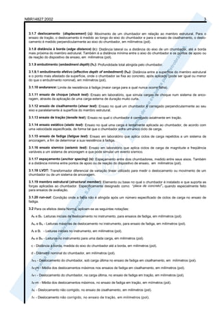 NBR14827:2002 3 
3.1.7 deslocamento (displacement) (Δ): Movimento de um chumbador em relação ao membro estrutural. Para o 
ensaio de tração, o deslocamento é medido ao longo do eixo do chumbador e para o ensaio de cisalhamento, o deslo-camento 
é medido perpendicularmente ao eixo do chumbador, em milímetros (pol). 
3.1.8 distância à borda (edge distance) (c): Distância lateral ou a distância do eixo de um chumbador, até a borda 
mais próxima do membro estrutural. Também é a distância mínima entre o eixo do chumbador e os pontos de apoio ou 
de reação do dispositivo de ensaio, em milímetros (pol). 
3.1.9 embutimento (embedment depth) (hv): Profundidade total atingida pelo chumbador. 
3.1.9.1 embutimento efetivo (effective depth of embedment) (hef): Distância entre a superfície do membro estrutural 
e o ponto mais afastado da superfície, onde o chumbador se fixa ao concreto, após aplicado (pode ser igual ou menor 
do que o embutimento nominal), em milímetros (pol). 
3.1.10 endurance: Limite de resistência à fadiga (maior carga para a qual nunca ocorre falha). 
3.1.11 ensaio de choque (shock test): Ensaio em laboratório, que simula cargas de choque num sistema de anco-ragem, 
através da aplicação de uma carga externa de duração muito curta. 
3.1.12 ensaio de cisalhamento (shear test): Ensaio no qual um chumbador é carregado perpendicularmente ao seu 
eixo e paralelamente à superfície do membro estrutural. 
3.1.13 ensaio de tração (tensile test): Ensaio no qual o chumbador é carregado axialmente em tração. 
3.1.14 ensaio estático (static test): Ensaio no qual uma carga é lentamente aplicada ao chumbador, de acordo com 
uma velocidade especificada, de forma tal que o chumbador sofra um único ciclo de carga. 
3.1.15 ensaio de fadiga (fatigue test): Ensaio em laboratório que aplica ciclos de carga repetidos a um sistema de 
ancoragem, a fim de determinar a sua resistência à fadiga. 
3.1.16 ensaio sísmico (seismic test): Ensaio em laboratório que aplica ciclos de carga de magnitude e freqüência 
variáveis a um sistema de ancoragem e que pode simular um evento sísmico. 
3.1.17 espaçamento (anchor spacing) (s): Espaçamento entre dois chumbadores, medido entre seus eixos. Também 
é a distância mínima entre pontos de apoio ou de reação do dispositivo de ensaio, em milímetros (pol). 
3.1.18 LVDT: Transformador diferencial de variação linear utilizado para medir o deslocamento ou movimento de um 
chumbador ou de um sistema de ancoragem. 
3.1.19 membro estrutural (structural member): Elemento ou base no qual o chumbador é instalado e que suporta as 
forças aplicadas ao chumbador. Especificamente designado como “placa de concreto”, quando especialmente feito 
para ensaios de avaliação. 
3.1.20 run-out: Condição onde a falha não é atingida após um número especificado de ciclos de carga no ensaio de 
fadiga. 
3.2 Para os efeitos desta Norma, aplicam-se as seguintes notações: 
Afi e Bfi - Leituras iniciais de deslocamento no instrumento, para ensaios de fadiga, em milímetros (pol). 
Afu e Bfu - Leituras máximas de deslocamento no instrumento, para ensaio de fadiga, em milímetros (pol). 
AI e BI - Leituras iniciais no instrumento, em milímetros (pol). 
AN e BN - Leituras no instrumento para uma dada carga, em milímetros (pol). 
c - Distância à borda, medida do eixo do chumbador até a borda, em milímetros (pol). 
d - Diâmetro nominal do chumbador, em milímetros (pol). 
ΔFS - Deslocamento do chumbador, sob carga última no ensaio de fadiga em cisalhamento, em milímetros (pol). 
ΔFSm - Média dos deslocamentos máximos nos ensaios de fadiga em cisalhamento, em milímetros (pol). 
ΔFT - Deslocamento do chumbador, na carga última, no ensaio de fadiga em tração, em milímetros (pol). 
ΔFTm - Média dos deslocamentos máximos, no ensaio de fadiga em tração, em miímetros (pol). 
ΔS - Deslocamento não corrigido, no ensaio de cisalhamento, em milímetros (pol). 
ΔT - Deslocamento não corrigido, no ensaio de tração, em milímetros (pol). 
 