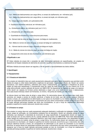 4 NBR 14827:2002 
ΔSm - Média dos deslocamentos com carga última, no ensaio de cisalhamento, em milímetros (pol). 
ΔTm - Média dos deslocamentos com carga última, no ensaio de tração, em milímetros (pol) . 
Fs - Carga segura de trabalho, em quilonewtons (lbf). 
h - Espessura do membro estrutural, em milímetros (pol). 
hef - Embutimento efetivo, em milímetros (pol) (ver 3.1.9.1). 
hv - Embutimento, em milímetros (pol). 
n - Quantidade de amostras ou corpos-de-prova para ensaio. 
Ns - Número total de ciclos de carga, no ensaio de fadiga em cisalhamento. 
Nsm -Média do número de ciclos de carga, no ensaio de fadiga em cisalhamento. 
NT - Número total de ciclos de carga, no ensaio de fadiga em tração. 
NT m - Média do número de ciclos de carga, no ensaio de fadiga em tração. 
s - Espaçamento entre eixos de dois chumbadores, em milímetros (pol). 
4 Significado e uso 
4.1 Estes métodos de ensaio têm o propósito de obter informações aplicáveis em especificações, em projetos de 
dispositivos de fixação instalados em elementos de concreto e qualificar chumbadores ou sistemas de fixação. 
4.2 Estes métodos de ensaio devem ser seguidos, a fim de garantir a reprodutibilidade dos dados obtidos. 
5. Aparelhagem 
5.1 Equipamentos 
5.1.1 Ensaios em laboratório 
Para ensaios em laboratório deve ser usado equipamento adequado para gerar dados necessários que permitam emitir 
tabelas de cargas ou obter dados destinados a agências de aprovação, organizações oficiais, etc. Devem ser usados 
dispositivos, com sistema eletrônico, calibrados para carga e deslocamento, que obedeçam à freqüência de amos-tragem 
de carga aqui especificada. O equipamento deve ser capaz de medir forças com um erro máximo de 1% da 
carga última prevista, quando calibrado de acordo com NBR 6156. Os dispositivos de medição da carga e do desloca-mento 
devem ser capazes de fornecer pontos destinados a traçar uma curva contínua de carga x deslocamento. 
Para cada ensaio individual, devem ser fornecidos, no mínimo, 120 pontos de medida, por instrumento. 
As leituras devem ser feitas antes de atingir a carga última. Os instrumentos devem ser colocados para medir deslo-camentos, 
em relação a pontos do membro estrutural, e fixados de tal modo, que não sofram qualquer influência 
durante o ensaio, em conseqüência de deformações ou de ruptura do chumbador ou do membro estrutural. Os apoios 
devem ter capacidade suficiente para evitar o escoamento dos seus vários componentes e devem assegurar que a força 
de tração aplicada permaneça paralela aos eixos dos chumbadores, ou que a força de cisalhamento permaneça 
paralela à superfície do membro estrutural, durante todo o ensaio. 
5.1.2 Ensaios no campo 
Para ensaios no campo deve ser usado equipamento adequado destinado à verificação da instalação correta, ou para 
aplicar cargas de verificação, em chumbadores instalados fora do laboratório. Devem ser utilizadas células de carga 
calibradas, que obedeçam à velocidade de incremento de carga especificada. O equipamento deverá ser capaz de 
medir as forças com um erro máximo de 2%, quando calibrado de acordo com NBR 6156. Para medir deslocamentos, 
utilizar relógios de medida direta ou dispositivo eletrônico, para medir carga e deslocamento, com capacidade de gerar 
no mínimo 50 pontos de medida, antes de atingir a carga última. Os instrumentos devem ser colocados para medir o 
deslocamento do chumbador, em relação à superfície do membro estrutural, de tal forma que o instrumento não sofra 
qualquer influência durante o ensaio, em conseqüência de deformação ou de ruptura do chumbador ou do membro 
estrutural. Os apoios devem ter capacidade suficiente para evitar o escoamento dos seus vários componentes e devem 
assegurar que a força de tração aplicada permaneça paralela ao eixo do chumbador, ou a força de cisalhamento 
aplicada permaneça paralela à superfície do membro estrutural, durante todo o ensaio. 
 