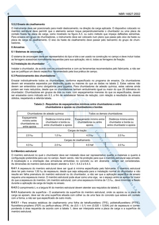 6 NBR 14827:2002 
5.5.2 Ensaio de cisalhamento 
O instrumento deve ser posicionado para medir deslocamento, na direção da carga aplicada. O dispositivo colocado no 
membro estrutural deve permitir que o elemento sensor toque perpendicularmente o chumbador ou uma placa de 
contato fixada na placa de carga, como mostrado na figura A.3, ou outro método que impeça deflexões estranhas. 
Para ensaios em grupo de chumbadores, o instrumento deve ser colocado num plano que passe pelo eixo da haste ou 
placa de carga de cisalhamento. O eixo da haste de cisalhamento deve passar pelo baricentro do grupo de chum-badores. 
6 Amostras 
6.1 Sistemas de ancoragem 
O sistema de ancoragem deve ser representativo do tipo e lote a ser usado na construção no campo e deve incluir todas 
as ferragens acessórias normalmente requeridas para sua aplicação, isto é, todas as ferragens de fixação. 
6.2 Instalação do chumbador 
Instalar o chumbador, de acordo com os procedimentos e com as ferramentas recomendados pelo fabricante, a não ser 
que se justifique um desvio específico recomendado pela boa prática de campo. 
6.3 Posicionamento dos chumbadores 
Ensaiar individualmente todos os chumbadores, conforme especificado no programa de ensaios. Os chumbadores 
devem ser ensaiados separados por distâncias iguais ou maiores do que as dadas na tabela 2. Estes valores não 
devem ser entendidos como obrigatórios para projetos. Para chumbadores de adesão química, estes valores ainda 
podem ser mais reduzidos, desde que os chumbadores tenham embutimento igual ou maior do que 20 diâmetros do 
chumbador. Chumbadores em grupos de dois ou mais, com espaçamentos menores do que os especificados, devem 
ser ensaiados como indicado em 8.3, a fim de estabelecer fatores de redução, com relação a resultados de ensaios 
obtidos, respeitando a referida tabela. 
Tabela 2 - Requisitos de espaçamentos mínimos entre chumbadores e entre 
chumbadores e apoios ou chumbadores e bordas 
Chumbadores de adesão química Todos os demais chumbadores 
Espaçamento 
mínimo entre 
chumbadores ou 
entre apoios 
Distância mínima entre 
chumbador e borda ou 
entre chumbador e apoios 
Espaçamento mínimo entre 
chumbadores ou entre 
apoios 
Distância mínima entre 
chumbador e borda ou 
entre chumbador e apoios 
Cargas de tração 
2,0 hef 1,0 hef 4,0 hef 2,0 hef 
Cargas de cisalhamento 
4,0 hef 2,0 hef 4,0 hef 2,0 hef 
6.4 Membro estrutural 
O membro estrutural no qual o chumbador deve ser instalado deve ser representativo quanto a materiais e quanto à 
configuração pretendida para uso no campo. Assim sendo, não há proibição para que o membro estrutural seja armado. 
A localização e a orientação das armaduras embutidas no concreto ou em alvenaria devem ser consideradas. 
As dimensões do membro estrutural devem atender a 6.4.1, 6.4.2 e 6.4.3. 
6.4.1 A espessura do membro estrutural deve ser igual à mínima especificada pelo fabricante. O membro estrutural 
deve ter pelo menos 1,50 hef de espessura, desde que seja adequada para a instalação normal do chumbador e não 
resulte em falha prematura do membro estrutural ou do chumbador, a não ser que a aplicação específica de ensaio 
requeira uma espessura menor. O membro estrutural pode atuar como uma viga, se o espaço entre os apoios for maior 
do que a espessura do membro. Um membro estrutural, com uma espessura mínima de 1,5 hef , deve minimizar a flexão 
durante a aplicação da carga de tração no ensaio. 
6.4.2 O comprimento L e a largura W do membro estrutural devem atender aos requisitos da tabela 2. 
6.4.3 Acabamento da superfície - O acabamento da superfície do membro estrutural, onde os apoios ou a placa de 
carga se apoiam, deve ser de uma superfície alisada com colher ou de uma face do concreto que esteve em contato 
com a forma, a não ser que especificado de outro modo. 
6.4.3.1 - Para ensaios estáticos de cisalhamento uma folha de tetrafluoretileno (TFE), politetrafluoretileno (PTFE), 
fluoretileno-propileno (FEP) ou perfluor-alkoxy (PFA), de (0,5 ± 0,1) mm (0,020 ± 0,004) pol de espessura e corres-pondendo 
à área requerida de acordo com a tabela 1, deve ser interposta entre a placa de carga e a superfície do 
membro estrutural. 
 