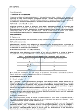 NBR14827:2002 7 
7 Condicionamento 
7.1 Condições de cura de amostras 
Quando as condições e tempo de cura afetarem o desempenho do chumbador instalado, montar o sistema de 
ancoragem de acordo com procedimentos indicados pelo fabricante. Descrever tais procedimentos detalhadamente. 
Chumbadores de pré-concretagem, chumbadores fixados no local com graute e chumbadores de adesão química são 
alguns exemplos de sistemas de ancoragem que requerem providências para envelhecimento ou cura. 
7.2 Umidade e temperatura de amostras 
Quando as condições de umidade ou temperatura podem afetar o desempenho do sistema de ancoragem, estes 
parâmetros devem ser mantidos constantes durante todo o ensaio. A escolha destes parâmetros deve simular as 
condições onde os chumbadores serão utilizados. Simular condições de campo de umidade e temperatura, ou usar 
uma condição padrão de (23 ± 2)°C (73 ± 3,6)°F e (50 ± 10%) de umidade relativa. Os ensaios devem começar 
somente depois que as amostras tiverem alcançado a estabilidade, quanto à temperatura e umidade. 
8 Ensaios estáticos 
8.1 Equipamento 
Utilizar qualquer equipamento adequado de ensaio ou carga, conforme especificado na seção 5. 
8.2 Quantidade de amostras 
Para determinar a resistência média de tração ou de cisalhamento, ensaiar um mínimo de cinco chumbadores por 
tamanho e calcular a média dos cinco resultados. Somente três chumbadores por tamanho são suficientes, quando só 
ocorrem falhas em partes de aço dos chumbadores. 
8.3 Quantidade de amostras para dados estatísticos 
Para determinar dados estatísticos, com erro máximo de 10%, tais como coeficientes de variação ou fatores de 
redução devidos a espaçamento e distâncias à borda, executar no mínimo “n” ensaios, de acordo com a tabela 3. 
Tabela 3 - Tamanho da amostragem para avaliação estatística de dados de ensaio 
Coeficiente de variação 
% 
Tamanho mínimo do lote de amostras 
n 
Até 12 5 
12 a 15 10 
> 15 30 
8.3.1 Repetir este procedimento para cada variação de tipo, tamanho, embutimento e localização do chumbador. 
Repetir também este procedimento para cada variação do membro estrutural. 
8.4 Procedimento para ensaio estático 
8.4.1 Ensaio de tração 
8.4.1.1 Posicionar o sistema de carregamento, de tal modo que os apoios do sistema atendam aos requisitos da 
tabela 2 (ver figuras A.1 e A.2). Providenciar contato uniforme entre a superfície do membro estrutural e o sistema de 
apoios. No alinhamento final do sistema de apoios, verificar se as forças a serem aplicadas, através da haste de carga 
são perpendiculares à superfície do membro estrutural. O torque ou a pré-tensão aplicada no chumbador pela porca 
de fixação ou pelo dispositivo de travamento deve ser igual para cada série de ensaios. 
8.4.1.2 Posicionar e fixar a haste de carga de modo que a carga seja aplicada pelo eixo do chumbador, ou através do 
baricentro, no caso de grupo de chumbadores. No caso de grupo de chumbadores, procurar fazer com que a carga 
seja distribuída uniformemente entre os chumbadores. 
8.4.2 Ensaio de cisalhamento 
8.4.2.1 Posicionar o sistema de carga, de tal modo que o distanciamento dos apoios atenda aos requisitos da tabela 2 
(ver figura A.3). Caso a distância à borda c seja maior do que 4 hef, em todas as direções não é necessário o uso de 
uma ponte de reação ao longo da borda do membro estrutural. 
8.4.2.2 Posicionar e fixar os apoios no membro estrutural, de tal modo que a superfície de ensaio deste fique paralela 
com a placa de carga e com o eixo da haste de tração. Colocar o conjunto da haste e da placa de carga sobre o 
membro estrutural e segurar no lugar com porca ou com outro dispositivo de travamento utilizado pelo chumbador a 
ser ensaiado. A intensidade da força exercida na placa de carga, pela porca de fixação, ou pelo dispositivo de 
travamento, deve ser a mesma para a série de ensaios executados. 
 