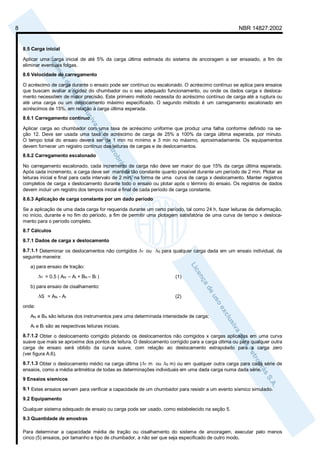 8 NBR 14827:2002 
8.5 Carga inicial 
Aplicar uma carga inicial de até 5% da carga última estimada do sistema de ancoragem a ser ensaiado, a fim de 
eliminar eventuais folgas. 
8.6 Velocidade de carregamento 
O acréscimo de carga durante o ensaio pode ser contínuo ou escalonado. O acréscimo contínuo se aplica para ensaios 
que buscam avaliar a rigidez do chumbador ou o seu adequado funcionamento, ou onde os dados carga x desloca-mento 
necessitem de maior precisão. Este primeiro método necessita do acréscimo contínuo de carga até a ruptura ou 
até uma carga ou um deslocamento máximo especificado. O segundo método é um carregamento escalonado em 
acréscimos de 15%, em relação à carga última esperada. 
8.6.1 Carregamento contínuo 
Aplicar carga ao chumbador com uma taxa de acréscimo uniforme que produz uma falha conforme definido na se-ção 
12. Deve ser usada uma taxa de acréscimo de carga de 25% a 100% da carga última esperada, por minuto. 
O tempo total do ensaio deverá ser de 1 min no mínimo e 3 min no máximo, aproximadamente. Os equipamentos 
devem fornecer um registro contínuo das leituras de cargas e de deslocamentos. 
8.6.2 Carregamento escalonado 
No carregamento escalonado, cada incremento de carga não deve ser maior do que 15% da carga última esperada. 
Após cada incremento, a carga deve ser mantida tão constante quanto possível durante um período de 2 min. Plotar as 
leituras inicial e final para cada intervalo de 2 min, na forma de uma curva de carga x deslocamento. Manter registros 
completos de carga x deslocamento durante todo o ensaio ou plotar após o término do ensaio. Os registros de dados 
devem incluir um registro dos tempos inicial e final de cada período de carga constante. 
8.6.3 Aplicação de carga constante por um dado período 
Se a aplicação de uma dada carga for requerida durante um certo período, tal como 24 h, fazer leituras de deformação, 
no início, durante e no fim do período, a fim de permitir uma plotagem satisfatória de uma curva de tempo x desloca-mento 
para o período completo. 
8.7 Cálculos 
8.7.1 Dados de carga x deslocamento 
8.7.1.1 Determinar os deslocamentos não corrigidos ΔT ou ΔS para qualquer carga dada em um ensaio individual, da 
seguinte maneira: 
a) para ensaio de tração: 
ΔT = 0,5 ( AN – AI + BN – BI ) (1) 
b) para ensaio de cisalhamento: 
ΔS = AN - AI (2) 
onde: 
AN e BN são leituras dos instrumentos para uma determinada intensidade de carga; 
AI e BI são as respectivas leituras iniciais. 
8.7.1.2 Obter o deslocamento corrigido plotando os deslocamentos não corrigidos x cargas aplicadas em uma curva 
suave que mais se aproxime dos pontos de leitura. O deslocamento corrigido para a carga última ou para qualquer outra 
carga de ensaio será obtido da curva suave, com relação ao deslocamento extrapolado para a carga zero 
(ver figura A.6). 
8.7.1.3 Obter o deslocamento médio na carga última (ΔT m ou ΔS m) ou em qualquer outra carga para cada série de 
ensaios, como a média aritmética de todas as determinações individuais em uma dada carga numa dada série. 
9 Ensaios sísmicos 
9.1 Estes ensaios servem para verificar a capacidade de um chumbador para resistir a um evento sísmico simulado. 
9.2 Equipamento 
Qualquer sistema adequado de ensaio ou carga pode ser usado, como estabelecido na seção 5. 
9.3 Quantidade de amostras 
Para determinar a capacidade média de tração ou cisalhamento do sistema de ancoragem, executar pelo menos 
cinco (5) ensaios, por tamanho e tipo de chumbador, a não ser que seja especificado de outro modo. 
 