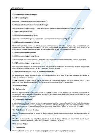 NBR14827:2002 9 
9.4 Procedimento do ensaio sísmico 
9.4.1 Ensaio de tração 
Posicionar o sistema de carga, como descrito em 8.4.1. 
9.4.2 Velocidade de variação e intensidade de carga 
Aplicar cargas e ciclos ao chumbador, de acordo com um programa para simular requisitos sísmicos específicos. 
9.4.3 Ensaio de cisalhamento 
9.4.3.1 Procedimento de carga direta 
Posicionar o sistema de carga, de acordo com 8.4.2, similarmente ao mostrado na figura A.3. 
9.4.3.2 Procedimento de carga indireta 
Um membro estrutural, com o furo já feito, ou com um chumbador já instalado, é fixado à mesa vibratória com can-toneiras 
de suporte e parafusos de fixação. Um bloco de aço furado em seqüência é colocado sobre o furo ou no 
chumbador já instalado. Este bloco é fixado ao membro estrutural só pelo chumbador (ver figura A.4). 
9.4.4 Velocidade de carregamento 
9.4.4.1 Procedimento para carga direta 
Aplicar as cargas e ciclos ao chumbador, de acordo com um programa para simular requisitos sísmicos específicos. 
9.4.4.2 Procedimento para carga indireta 
Usar o programa de ensaio de cisalhamento dado pela entidade especificadora. O chumbador deve ser inspecionado 
quanto à falha ou qualquer suspeita de dano, após cada conjunto de ciclos. 
9.4.4.3 Instrumentação para ensaio de cisalhamento indireto 
Os acelerômetros fixados à mesa vibratória, ao membro estrutural e ao bloco de aço são utilizados para avaliar as 
forças de cisalhamento atuantes. 
9.4.4.4 Finalizado o ensaio cíclico, aplicar um ensaio de cisalhamento estático, em conformidade com 5.3, para 
determinar a sua resistência residual e o tipo de falha, de acordo com a seção 12, se solicitado. 
10 Ensaios de fadiga 
10.1 Equipamento 
Qualquer equipamento de ensaio como descrito na seção 5, pode ser usado, desde que os requisitos de velocidade de 
carregamento e exatidão sejam respeitados. A configuração do sistema de ensaio deve ser tal que nenhuma vibração 
ressonante ocorra durante o ensaio. 
10.2 Quantidade de amostras 
A quantidade de amostras deve ser função da finalidade do ensaio. Se o objetivo for obter “run-out” no limite ou abaixo 
do limite de “endurance”, ou seja, (2 x 106) ciclos, para uma determinada carga, então três amostras são suficientes. 
Se o objetivo do ensaio for determinar a carga de “endurance”, então fazer o ensaio, de acordo com ASTM 468 . 
10.3 Procedimento do ensaio de fadiga 
Aplicar o programa especificado de ensaio de fadiga, incluindo método, intensidade de carga, freqüência e número de 
ciclos. 
10.4 Após o ensaio cíclico ser completado, aplicar um ensaio de tração estático, em conformidade com 5.2, para 
determinar a resistência residual e verificar o tipo de falha, conforme a seção 12. 
11 Ensaios de choque 
11.1 Equipamento 
Qualquer dispositivo adequado de ensaio ou carga pode ser usado, como especificado na seção 5. 
 
