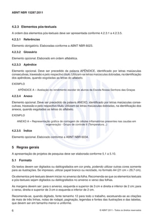 ABNT NBR 15287:2011



4.2.3 Elementos pós-textuais

A ordem dos elementos pós-textuais deve ser apresentada conforme 4.2.3.1 a 4.2.3.5.

4.2.3.1   Referências

Elemento obrigatório. Elaboradas conforme a ABNT NBR 6023.

4.2.3.2   Glossário

Elemento opcional. Elaborado em ordem alfabética.

4.2.3.3   Apêndice

Elemento opcional. Deve ser precedido da palavra APÊNDICE, identiﬁcado por letras maiúsculas
consecutivas, travessão e pelo respectivo título. Utilizam-se letras maiúsculas dobradas, na identiﬁcação
dos apêndices, quando esgotadas as letras do alfabeto.

EXEMPLO

    APÊNDICE A – Avaliação do rendimento escolar de alunos da Escola Nossa Senhora das Graças

4.2.3.4   Anexo

Elemento opcional. Deve ser precedido da palavra ANEXO, identiﬁcado por letras maiúsculas conse-
cutivas, travessão e pelo respectivo título. Utilizam-se letras maiúsculas dobradas, na identiﬁcação dos
anexos, quando esgotadas as letras do alfabeto.

EXEMPLO

    ANEXO A – Representação gráﬁca de contagem de células inﬂamatórias presentes nas caudas em
                        regeneração - Grupo de controle II (Temperatura...)

4.2.3.5   Índice

Elemento opcional. Elaborado conforme a ABNT NBR 6034.


5 Regras gerais
A apresentação de projetos de pesquisa deve ser elaborada conforme 5.1 a 5.10.

5.1 Formato

Os textos devem ser digitados ou datilografados em cor preta, podendo utilizar outras cores somente
para as ilustrações. Se impresso, utilizar papel branco ou reciclado, no formato A4 (21 cm × 29,7 cm).

Os elementos pré-textuais devem iniciar no anverso da folha. Recomenda-se que os elementos textuais
e pós-textuais sejam digitados ou datilografados no anverso e verso das folhas.

As margens devem ser: para o anverso, esquerda e superior de 3 cm e direita e inferior de 2 cm; para
o verso, direita e superior de 3 cm e esquerda e inferior de 2 cm.

Recomenda-se, quando digitado, fonte tamanho 12 para todo o trabalho, excetuando-se as citações
de mais de três linhas, notas de rodapé, paginação, legendas e fontes das ilustrações e das tabelas,
que devem ser em tamanho menor e uniforme.

6                                                                      © ABNT 2011 - Todos os direitos reservados
 