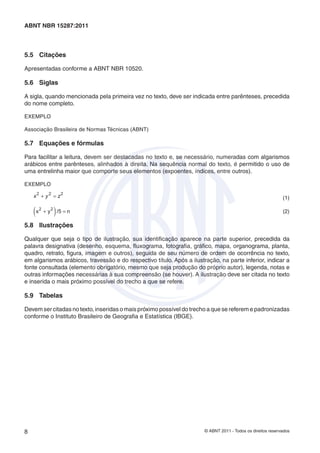ABNT NBR 15287:2011



5.5 Citações

Apresentadas conforme a ABNT NBR 10520.

5.6 Siglas

A sigla, quando mencionada pela primeira vez no texto, deve ser indicada entre parênteses, precedida
do nome completo.

EXEMPLO

Associação Brasileira de Normas Técnicas (ABNT)

5.7 Equações e fórmulas

Para facilitar a leitura, devem ser destacadas no texto e, se necessário, numeradas com algarismos
arábicos entre parênteses, alinhados à direita. Na sequência normal do texto, é permitido o uso de
uma entrelinha maior que comporte seus elementos (expoentes, índices, entre outros).

EXEMPLO

    x 2 + y 2 = z2                                                                                           (1)

    (x   2
                 )
             + y 2 /5 = n                                                                                    (2)

5.8 Ilustrações

Qualquer que seja o tipo de ilustração, sua identiﬁcação aparece na parte superior, precedida da
palavra designativa (desenho, esquema, ﬂuxograma, fotograﬁa, gráﬁco, mapa, organograma, planta,
quadro, retrato, ﬁgura, imagem e outros), seguida de seu número de ordem de ocorrência no texto,
em algarismos arábicos, travessão e do respectivo título. Após a ilustração, na parte inferior, indicar a
fonte consultada (elemento obrigatório, mesmo que seja produção do próprio autor), legenda, notas e
outras informações necessárias à sua compreensão (se houver). A ilustração deve ser citada no texto
e inserida o mais próximo possível do trecho a que se refere.

5.9 Tabelas

Devem ser citadas no texto, inseridas o mais próximo possível do trecho a que se referem e padronizadas
conforme o Instituto Brasileiro de Geograﬁa e Estatística (IBGE).




8                                                                      © ABNT 2011 - Todos os direitos reservados
 