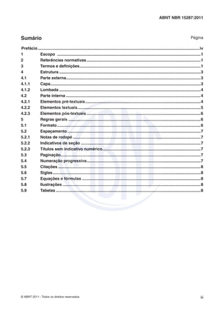 ABNT NBR 15287:2011




Sumário                                                                                                                                        Página

Prefácio ...............................................................................................................................................iv
1          Escopo ...............................................................................................................................1
2          Referências normativas .....................................................................................................1
3          Termos e deﬁnições ...........................................................................................................1
4          Estrutura .............................................................................................................................3
4.1        Parte externa .......................................................................................................................3
4.1.1      Capa.....................................................................................................................................3
4.1.2      Lombada .............................................................................................................................4
4.2        Parte interna .......................................................................................................................4
4.2.1      Elementos pré-textuais ......................................................................................................4
4.2.2      Elementos textuais .............................................................................................................5
4.2.3      Elementos pós-textuais .....................................................................................................6
5          Regras gerais .....................................................................................................................6
5.1        Formato ...............................................................................................................................6
5.2        Espaçamento ......................................................................................................................7
5.2.1      Notas de rodapé .................................................................................................................7
5.2.2      Indicativos de seção ..........................................................................................................7
5.2.3      Títulos sem indicativo numérico.......................................................................................7
5.3        Paginação............................................................................................................................7
5.4        Numeração progressiva.....................................................................................................7
5.5        Citações ..............................................................................................................................8
5.6        Siglas ...................................................................................................................................8
5.7        Equações e fórmulas .........................................................................................................8
5.8        Ilustrações ..........................................................................................................................8
5.9        Tabelas ................................................................................................................................8




© ABNT 2011 - Todos os direitos reservados                                                                                                             iii
 