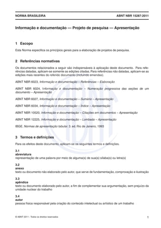 NORMA BRASILEIRA                                                            ABNT NBR 15287:2011



Informação e documentação — Projeto de pesquisa — Apresentação



1 Escopo
Esta Norma especiﬁca os princípios gerais para a elaboração de projetos de pesquisa.


2 Referências normativas
Os documentos relacionados a seguir são indispensáveis à aplicação deste documento. Para refe-
rências datadas, aplicam-se somente as edições citadas. Para referências não datadas, aplicam-se as
edições mais recentes do referido documento (incluindo emendas).

ABNT NBR 6023, Informação e documentação – Referências – Elaboração

ABNT NBR 6024, Informação e documentação – Numeração progressiva das seções de um
documento – Apresentação

ABNT NBR 6027, Informação e documentação – Sumário – Apresentação

ABNT NBR 6034, Informação e documentação – Índice – Apresentação

ABNT NBR 10520, Informação e documentação – Citações em documentos – Apresentação

ABNT NBR 12225, Informação e documentação – Lombada – Apresentação

IBGE. Normas de apresentação tabular. 3. ed. Rio de Janeiro, 1993


3 Termos e deﬁnições
Para os efeitos deste documento, aplicam-se os seguintes termos e deﬁnições.

3.1
abreviatura
representação de uma palavra por meio de alguma(s) de sua(s) sílaba(s) ou letra(s)

3.2
anexo
texto ou documento não elaborado pelo autor, que serve de fundamentação, comprovação e ilustração

3.3
apêndice
texto ou documento elaborado pelo autor, a ﬁm de complementar sua argumentação, sem prejuízo da
unidade nuclear do trabalho

3.4
autor
pessoa física responsável pela criação do conteúdo intelectual ou artístico de um trabalho



© ABNT 2011 - Todos os direitos reservados                                                       1
 