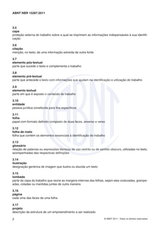 ABNT NBR 15287:2011



3.5
capa
proteção externa do trabalho sobre a qual se imprimem as informações indispensáveis à sua identiﬁ-
cação

3.6
citação
menção, no texto, de uma informação extraída de outra fonte

3.7
elemento pós-textual
parte que sucede o texto e complementa o trabalho

3.8
elemento pré-textual
parte que antecede o texto com informações que ajudam na identiﬁcação e utilização do trabalho

3.9
elemento textual
parte em que é exposto o conteúdo do trabalho

3.10
entidade
pessoa jurídica constituída para ﬁns especíﬁcos

3.11
folha
papel com formato deﬁnido composto de duas faces, anverso e verso

3.12
folha de rosto
folha que contém os elementos essenciais à identiﬁcação do trabalho

3.13
glossário
relação de palavras ou expressões técnicas de uso restrito ou de sentido obscuro, utilizadas no texto,
acompanhadas das respectivas deﬁnições

3.14
ilustração
designação genérica de imagem que ilustra ou elucida um texto

3.15
lombada
parte da capa do trabalho que reúne as margens internas das folhas, sejam elas costuradas, grampe-
adas, coladas ou mantidas juntas de outra maneira

3.16
página
cada uma das faces de uma folha

3.17
projeto
descrição da estrutura de um empreendimento a ser realizado

2                                                                    © ABNT 2011 - Todos os direitos reservados
 