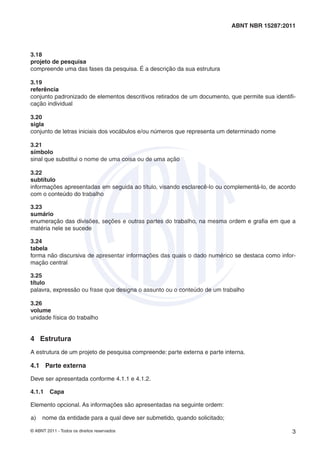 ABNT NBR 15287:2011



3.18
projeto de pesquisa
compreende uma das fases da pesquisa. É a descrição da sua estrutura

3.19
referência
conjunto padronizado de elementos descritivos retirados de um documento, que permite sua identiﬁ-
cação individual

3.20
sigla
conjunto de letras iniciais dos vocábulos e/ou números que representa um determinado nome

3.21
símbolo
sinal que substitui o nome de uma coisa ou de uma ação

3.22
subtítulo
informações apresentadas em seguida ao título, visando esclarecê-lo ou complementá-lo, de acordo
com o conteúdo do trabalho

3.23
sumário
enumeração das divisões, seções e outras partes do trabalho, na mesma ordem e graﬁa em que a
matéria nele se sucede

3.24
tabela
forma não discursiva de apresentar informações das quais o dado numérico se destaca como infor-
mação central

3.25
título
palavra, expressão ou frase que designa o assunto ou o conteúdo de um trabalho

3.26
volume
unidade física do trabalho


4 Estrutura
A estrutura de um projeto de pesquisa compreende: parte externa e parte interna.

4.1 Parte externa

Deve ser apresentada conforme 4.1.1 e 4.1.2.

4.1.1    Capa

Elemento opcional. As informações são apresentadas na seguinte ordem:

a)   nome da entidade para a qual deve ser submetido, quando solicitado;

© ABNT 2011 - Todos os direitos reservados                                                     3
 