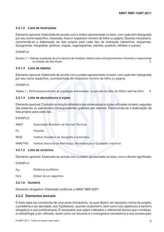ABNT NBR 15287:2011



4.2.1.2    Lista de ilustrações

Elemento opcional. Elaborada de acordo com a ordem apresentada no texto, com cada item designado
por seu nome especíﬁco, travessão, título e respectivo número da folha ou página. Quando necessário,
recomenda-se a elaboração de lista própria para cada tipo de ilustração (desenhos, esquemas,
ﬂuxogramas, fotograﬁas, gráﬁcos, mapas, organogramas, plantas, quadros, retratos e outras).

EXEMPLO

Quadro 1 – Valores aceitáveis de erro técnico de medição relativo para antropometristas iniciantes e experientes
             no Estado de São Paulo                                                                           5

4.2.1.3    Lista de tabelas

Elemento opcional. Elaborada de acordo com a ordem apresentada no texto, com cada item designado
por seu nome especíﬁco, acompanhado do respectivo número da folha ou página.

EXEMPLO

Tabela 1 – Perﬁl sócioeconômico da população entrevistada, no período de julho de 2009 a abril de 2010        9

4.2.1.4    Lista de abreviaturas e siglas

Elemento opcional. Consiste na relação alfabética das abreviaturas e siglas utilizadas no texto, seguidas
das palavras ou expressões correspondentes grafadas por extenso. Recomenda-se a elaboração de
lista própria para cada tipo.

EXEMPLO

ABNT             Associação Brasileira de Normas Técnicas

Fil.             Filosoﬁa

IBGE             Instituto Brasileiro de Geograﬁa e Estatística

INMETRO          Instituto Nacional de Metrologia, Normalização e Qualidade Industrial

4.2.1.5    Lista de símbolos

Elemento opcional. Elaborado de acordo com a ordem apresentada no texto, com o devido signiﬁcado.

EXEMPLO

dab              Distância euclidiana

O(n)             Ordem de um algoritmo

4.2.1.6    Sumário

Elemento obrigatório. Elaborado conforme a ABNT NBR 6027.

4.2.2 Elementos textuais

O texto deve ser constituído de uma parte introdutória, na qual devem ser expostos o tema do projeto,
o problema a ser abordado, a(s) hipótese(s), quando couber(em), bem como o(s) objetivo(s) a ser(em)
atingido(s) e a(s) justiﬁcativa(s). É necessário que sejam indicados o referencial teórico que o embasa,
a metodologia a ser utilizada, assim como os recursos e o cronograma necessários à sua consecução.

© ABNT 2011 - Todos os direitos reservados                                                                    5
 