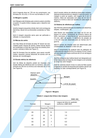 NBR 10068/1987

Cópia não autorizada

3

3.2.3 A legenda deve ter 178 mm de comprimento, nos

3.5.2 A escala métrica de referência deve estar embaixo,

formatos A4, A3 e A2, e 175 mm nos formatos A1 e A0.

3.3.1 Margens são limitadas pelo contorno externo da folha

disposta simetricamente em relação à marca de centro, na
margem e junto ao quadro, com largura de 5 mm no
máximo. Deve ser executada com traço de 0,5 mm de
largura no mínimo e deve ser repetida em cada seção do
desenho.

e quadro. O quadro limita o espaço para o desenho (ver
Figura 6).

3.6 Sistema de referência por malhas

3.3.2 As margens esquerda e direita, bem como as larguras

3.6.1 Permite a fácil localização de detalhes nos desenhos,

3.3 Margem e quadro

edições, modificações, etc.

das linhas, devem ter as dimensões constantes na Tabela 2 .

3.6.2 Devem ser executadas com traço de 0,5 mm de

largura no mínimo, começando do contorno interno da
folha recortada e estendendo-se aproximadamente
0,5 mm, além do quadro. A tolerância da posição de
± 0,5 mm deve ser observada para as marcas (ver Figura 9).

3.3.3 A margem esquerda serve para ser perfurada e

utilizada no arquivamento.
3.4 Marcas de centro
3.4.1 Nas folhas de formatos de série "A" devem ser executadas quatro marcas de centros. Estas marcas devem
ser localizadas no final das duas linhas de simetria (horizontal e vertical) à folha (ver Figura 7).

3.6.3 O número de divisões deve ser determinado pela
complexidade do desenho e deve ser par.
3.6.4 O comprimento de qualquer lado do retângulo da

malha deve ter mais de 25 mm e no máximo 75 mm, e deve
ser executado com traços contínuos de 0,5 mm de largura
no mínimo.

3.4.2 Os formatos fora de padrões, para serem microfil-

mados, requerem marcas adicionais de acordo com as
técnicas de microfilmagem.

3.6.5 Os retângulos das malhas devem ser designados por

3.5 Escala métrica de referência

letras maiúsculas ao longo de uma margem e os numerais
ao longo de outra margem.

3.5.1 As folhas de desenho podem ter impressa uma

escala métrica de referência sem os números, com comprimento de 100 mm no mínimo e em intervalos de 10 mm
(ver Figura 8).

3.6.6 Os numerais devem iniciar no canto da folha oposto

à legenda no sentido da esquerda para direita e devem ser
repetidos no lado correspondente (ver Figura 9).

Figura 6 - Margens
Tabela 2 - Largura das linhas e das margens
Unid.: mm
Formato

Largura da linha do quadrado,
conforme a NBR 8403

Margem
Esquerda

Direita

A0

25

10

1,4

A1

25

10

1,0

A2

25

7

0,7

A3

25

7

0,5

A4

25

7

0,5

 