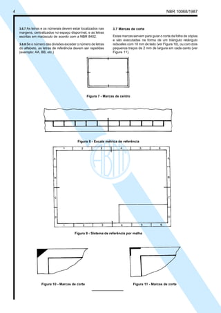 4

Cópia não autorizada

NBR 10068/1987

3.6.7 As letras e os númerais devem estar localizados nas
margens, centralizados no espaço disponível, e as letras
escritas em maiúsculo de acordo com a NBR 8402.
3.6.8 Se o número das divisões exceder o número de letras
do alfabeto, as letras de referência devem ser repetidas
(exemplo: AA, BB, etc.)

3.7 Marcas de corte
Estas marcas servem para guiar o corte da folha de cópias
e são executadas na forma de um triângulo retângulo
isósceles com 10 mm de lado (ver Figura 10), ou com dois
pequenos traços de 2 mm de largura em cada canto (ver
Figura 11).

Figura 7 - Marcas de centro

Figura 8 - Escala métrica de referência

Figura 9 - Sistema de referência por malha

Figura 10 - Marcas de corte

Figura 11 - Marcas de corte

 