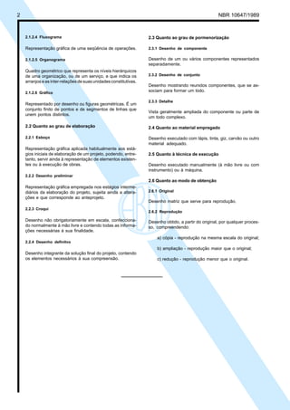 Cópia não autorizada

2

NBR 10647/1989

2.1.2.4 Fluxograma

2.3 Quanto ao grau de pormenorização

Representação gráfica de uma seqüência de operações.

2.3.1 Desenho de componente

2.1.2.5 Organograma

Desenho de um ou vários componentes representados
separadamente.

Quadro geométrico que representa os níveis hierárquicos
de uma organização, ou de um serviço, e que indica os
arranjos e as inter-relações de suas unidades constitutivas.

2.3.2 Desenho de conjunto

2.1.2.6 Gráfico

Representado por desenho ou figuras geométricas. É um
conjunto finito de pontos e de segmentos de linhas que
unem pontos distintos.

Desenho mostrando reunidos componentes, que se associam para formar um todo.
2.3.3 Detalhe

Vista geralmente ampliada do componente ou parte de
um todo complexo.

2.2 Quanto ao grau de elaboração

2.4 Quanto ao material empregado

2.2.1 Esboço

Desenho executado com lápis, tinta, giz, carvão ou outro
material adequado.

Representação gráfica aplicada habitualmente aos estágios iniciais de elaboração de um projeto, podendo, entretanto, servir ainda à representação de elementos existentes ou à execução de obras.

2.5 Quanto à técnica de execução
Desenho executado manualmente (à mão livre ou com
instrumento) ou à máquina.

2.2.2 Desenho preliminar

2.6 Quanto ao modo de obtenção
Representação gráfica empregada nos estágios intermediários da elaboração do projeto, sujeita ainda a alterações e que corresponde ao anteprojeto.
2.2.3 Croqui

Desenho não obrigatoriamente em escala, confeccionado normalmente à mão livre e contendo todas as informações necessárias à sua finalidade.

2.6.1 Original

Desenho matriz que serve para reprodução.
2.6.2 Reprodução

Desenho obtido, a partir do original, por qualquer processo, compreendendo:
a) cópia - reprodução na mesma escala do original;

2.2.4 Desenho definitvo

b) ampliação - reprodução maior que o original;
Desenho integrante da solução final do projeto, contendo
os elementos necessários à sua compreensão.

c) redução - reprodução menor que o original.

 